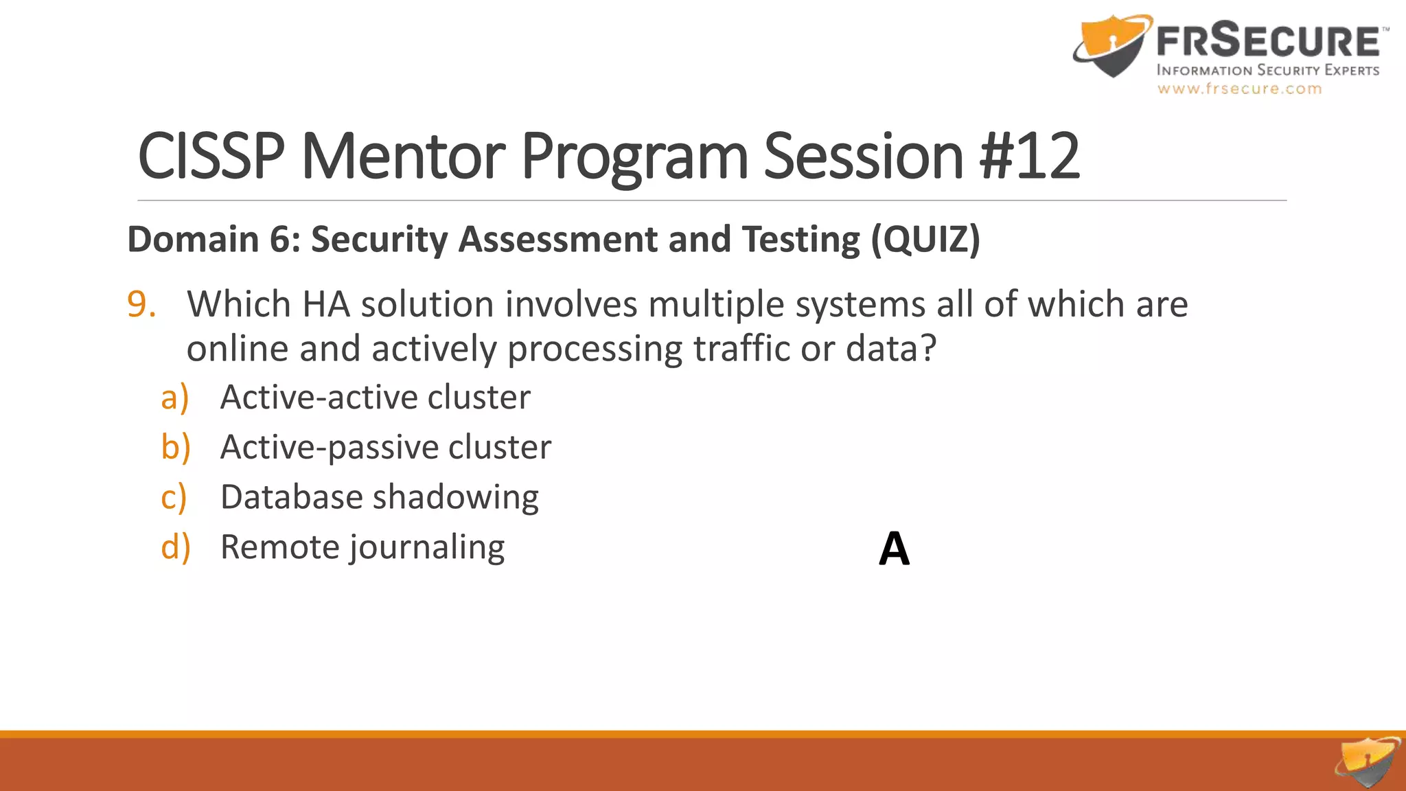 CISSP Mentor Program Session #12
Domain 6: Security Assessment and Testing (QUIZ)
9. Which HA solution involves multiple systems all of which are
online and actively processing traffic or data?
a) Active-active cluster
b) Active-passive cluster
c) Database shadowing
d) Remote journaling A
 