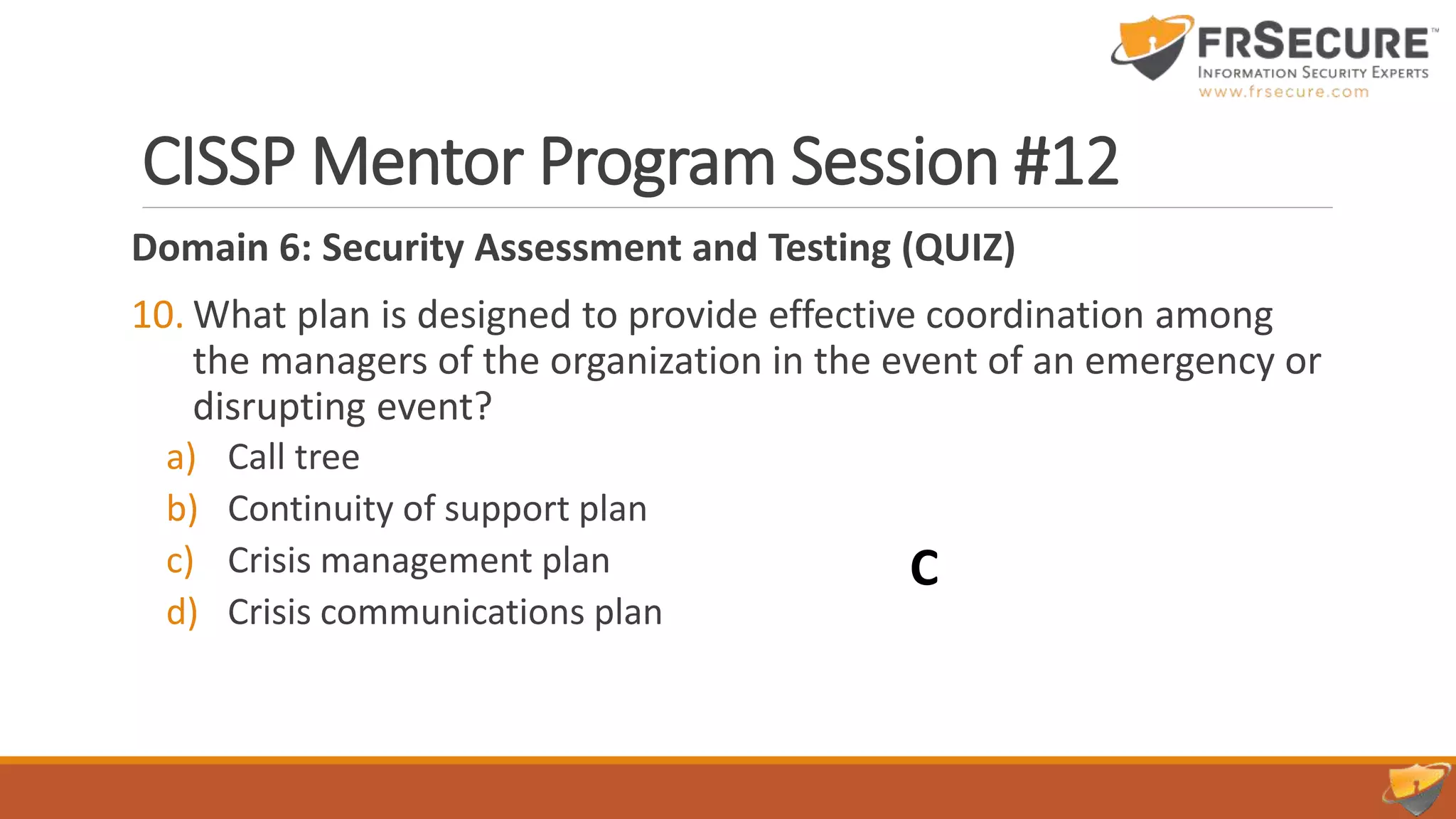 CISSP Mentor Program Session #12
Domain 6: Security Assessment and Testing (QUIZ)
10. What plan is designed to provide effective coordination among
the managers of the organization in the event of an emergency or
disrupting event?
a) Call tree
b) Continuity of support plan
c) Crisis management plan
d) Crisis communications plan
C
 
