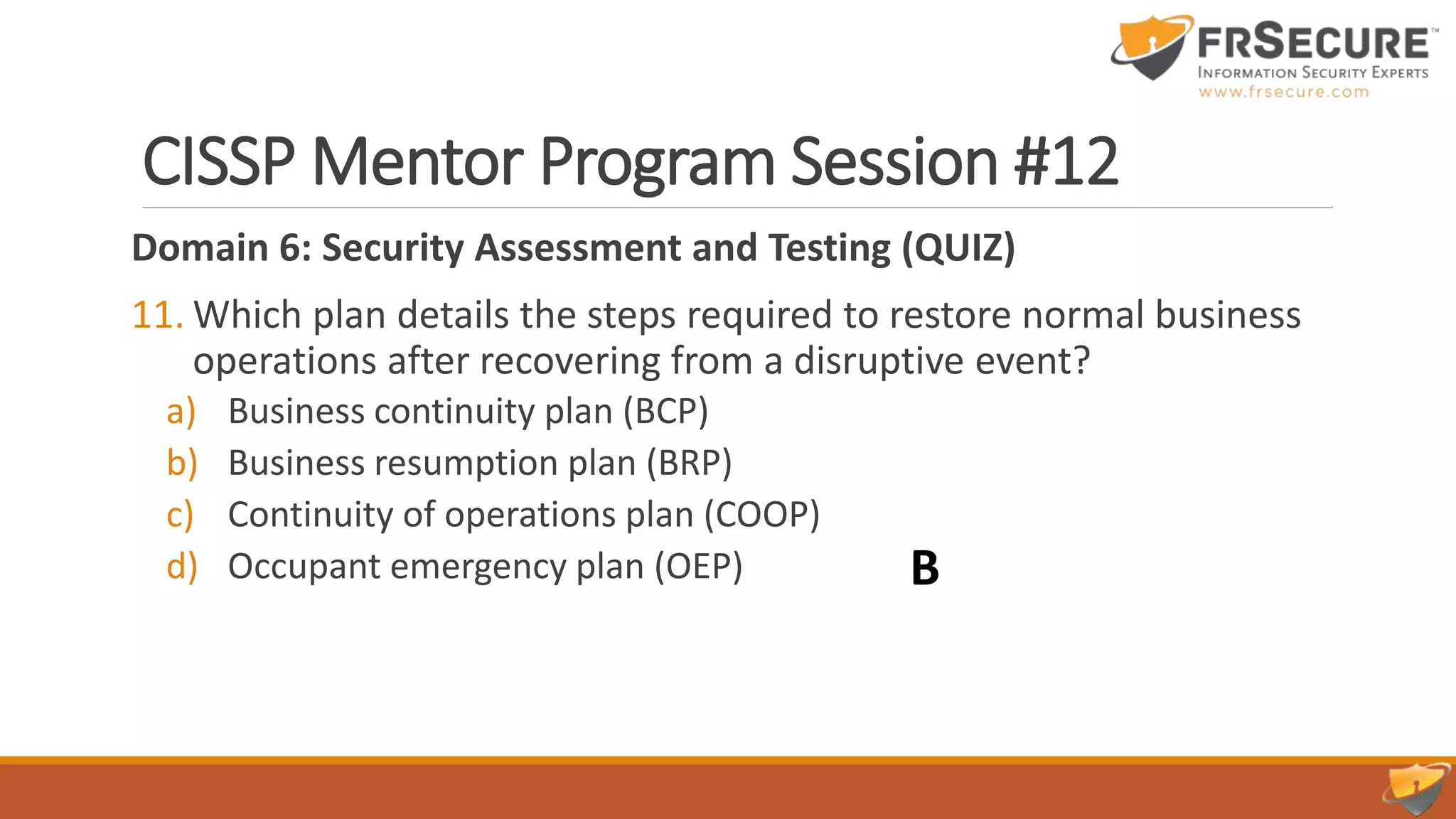CISSP Mentor Program Session #12
Domain 6: Security Assessment and Testing (QUIZ)
11. Which plan details the steps required to restore normal business
operations after recovering from a disruptive event?
a) Business continuity plan (BCP)
b) Business resumption plan (BRP)
c) Continuity of operations plan (COOP)
d) Occupant emergency plan (OEP) B
 