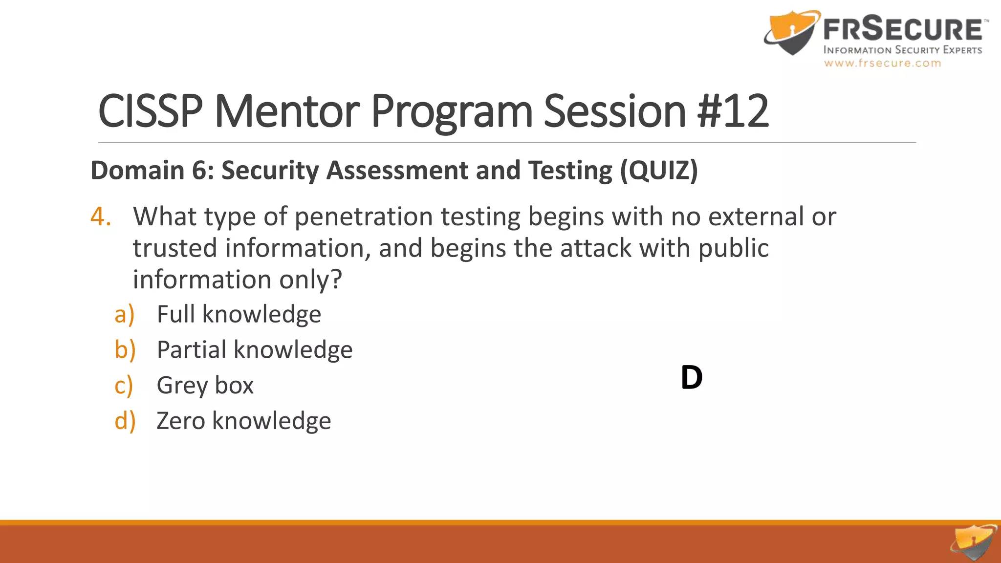 CISSP Mentor Program Session #12
Domain 6: Security Assessment and Testing (QUIZ)
4. What type of penetration testing begins with no external or
trusted information, and begins the attack with public
information only?
a) Full knowledge
b) Partial knowledge
c) Grey box
d) Zero knowledge
D
 