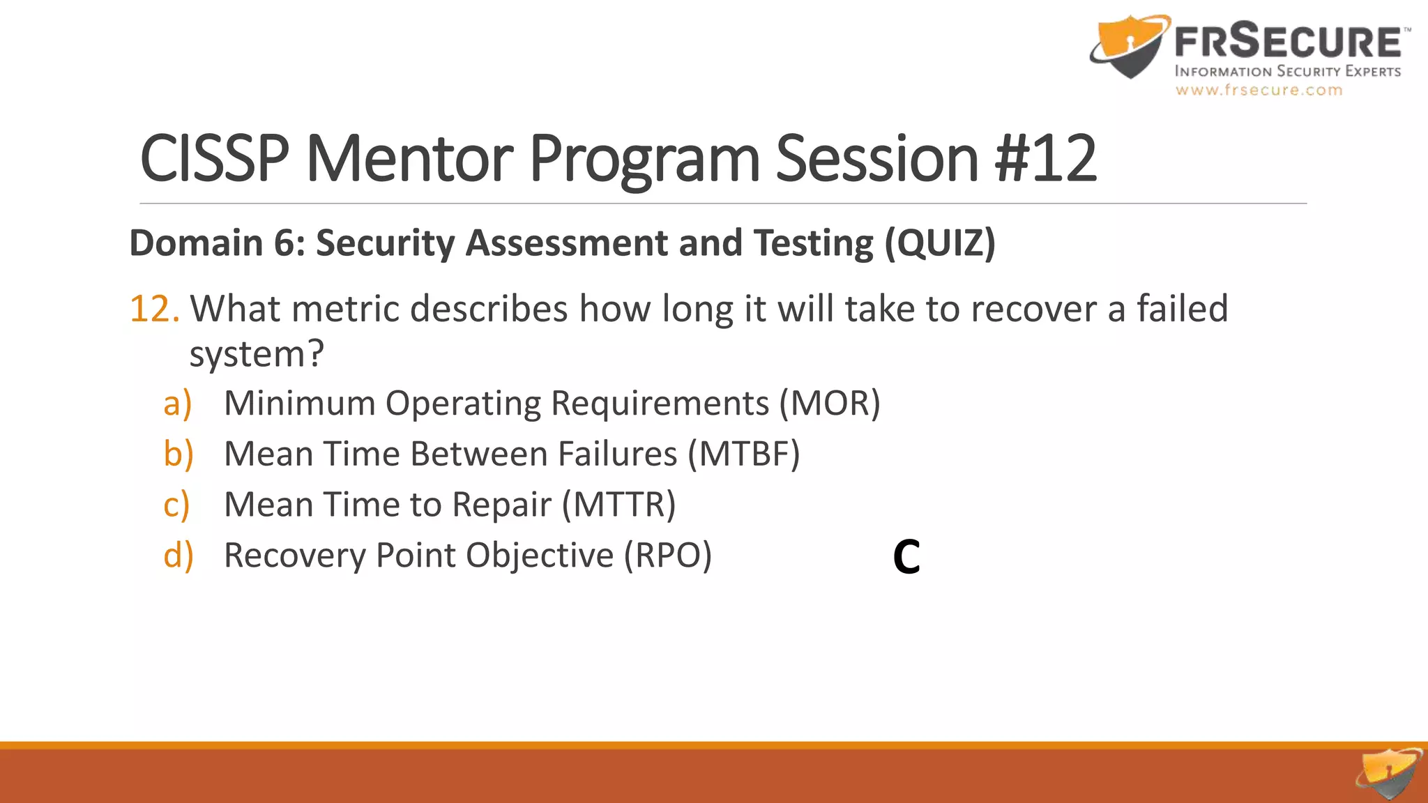 CISSP Mentor Program Session #12
Domain 6: Security Assessment and Testing (QUIZ)
12. What metric describes how long it will take to recover a failed
system?
a) Minimum Operating Requirements (MOR)
b) Mean Time Between Failures (MTBF)
c) Mean Time to Repair (MTTR)
d) Recovery Point Objective (RPO) C
 