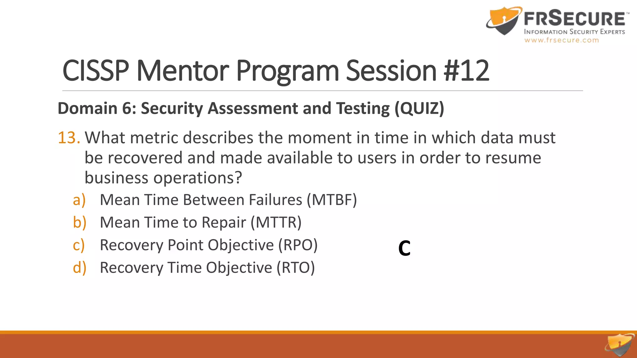 CISSP Mentor Program Session #12
Domain 6: Security Assessment and Testing (QUIZ)
13. What metric describes the moment in time in which data must
be recovered and made available to users in order to resume
business operations?
a) Mean Time Between Failures (MTBF)
b) Mean Time to Repair (MTTR)
c) Recovery Point Objective (RPO)
d) Recovery Time Objective (RTO)
C
 