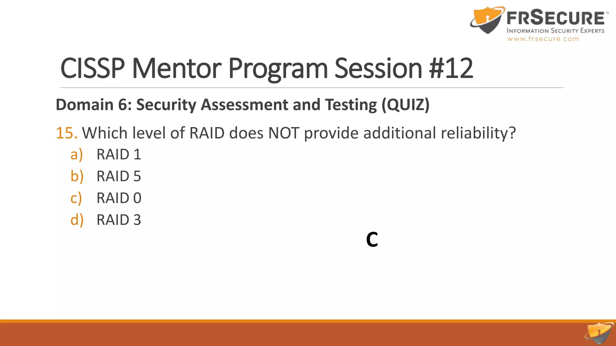 CISSP Mentor Program Session #12
Domain 6: Security Assessment and Testing (QUIZ)
15. Which level of RAID does NOT provide additional reliability?
a) RAID 1
b) RAID 5
c) RAID 0
d) RAID 3
C
 