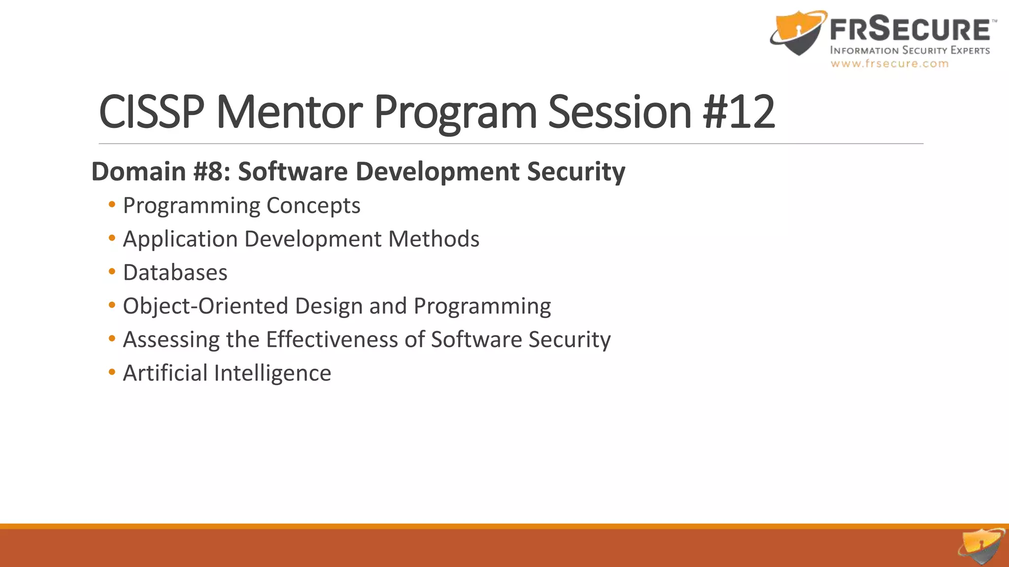 CISSP Mentor Program Session #12
Domain #8: Software Development Security
• Programming Concepts
• Application Development Methods
• Databases
• Object-Oriented Design and Programming
• Assessing the Effectiveness of Software Security
• Artificial Intelligence
 