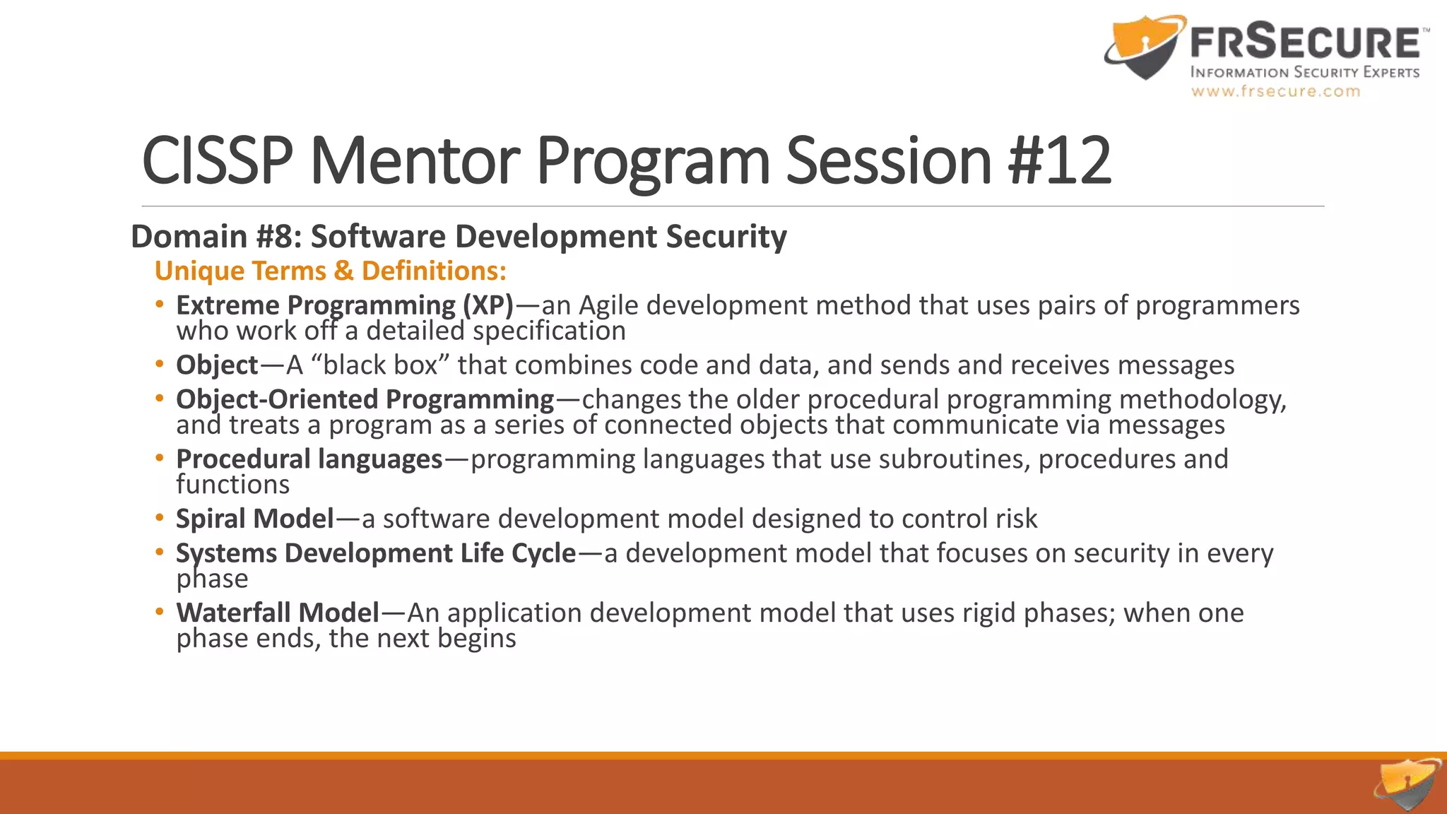 CISSP Mentor Program Session #12
Domain #8: Software Development Security
Unique Terms & Definitions:
• Extreme Programming (XP)—an Agile development method that uses pairs of programmers
who work off a detailed specification
• Object—A “black box” that combines code and data, and sends and receives messages
• Object-Oriented Programming—changes the older procedural programming methodology,
and treats a program as a series of connected objects that communicate via messages
• Procedural languages—programming languages that use subroutines, procedures and
functions
• Spiral Model—a software development model designed to control risk
• Systems Development Life Cycle—a development model that focuses on security in every
phase
• Waterfall Model—An application development model that uses rigid phases; when one
phase ends, the next begins
 