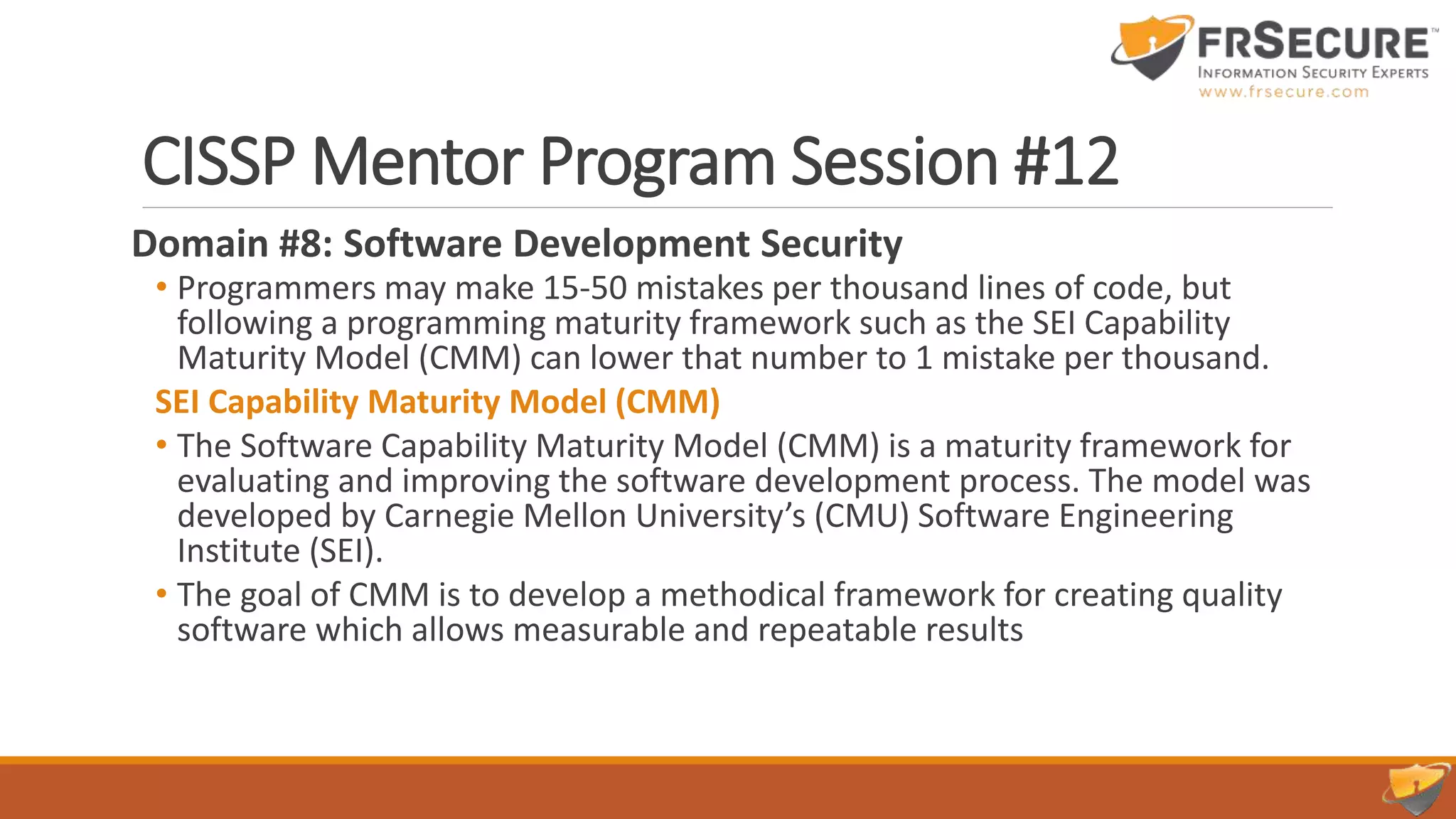 CISSP Mentor Program Session #12
Domain #8: Software Development Security
• Programmers may make 15-50 mistakes per thousand lines of code, but
following a programming maturity framework such as the SEI Capability
Maturity Model (CMM) can lower that number to 1 mistake per thousand.
SEI Capability Maturity Model (CMM)
• The Software Capability Maturity Model (CMM) is a maturity framework for
evaluating and improving the software development process. The model was
developed by Carnegie Mellon University’s (CMU) Software Engineering
Institute (SEI).
• The goal of CMM is to develop a methodical framework for creating quality
software which allows measurable and repeatable results
 