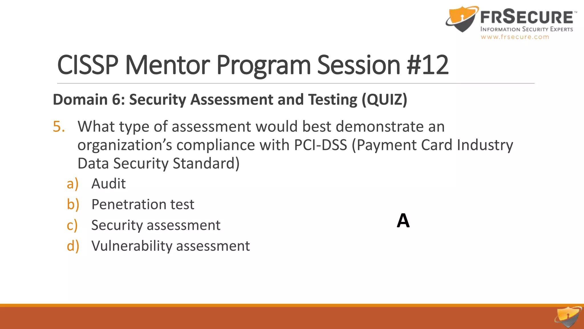 CISSP Mentor Program Session #12
Domain 6: Security Assessment and Testing (QUIZ)
5. What type of assessment would best demonstrate an
organization’s compliance with PCI-DSS (Payment Card Industry
Data Security Standard)
a) Audit
b) Penetration test
c) Security assessment
d) Vulnerability assessment
A
 