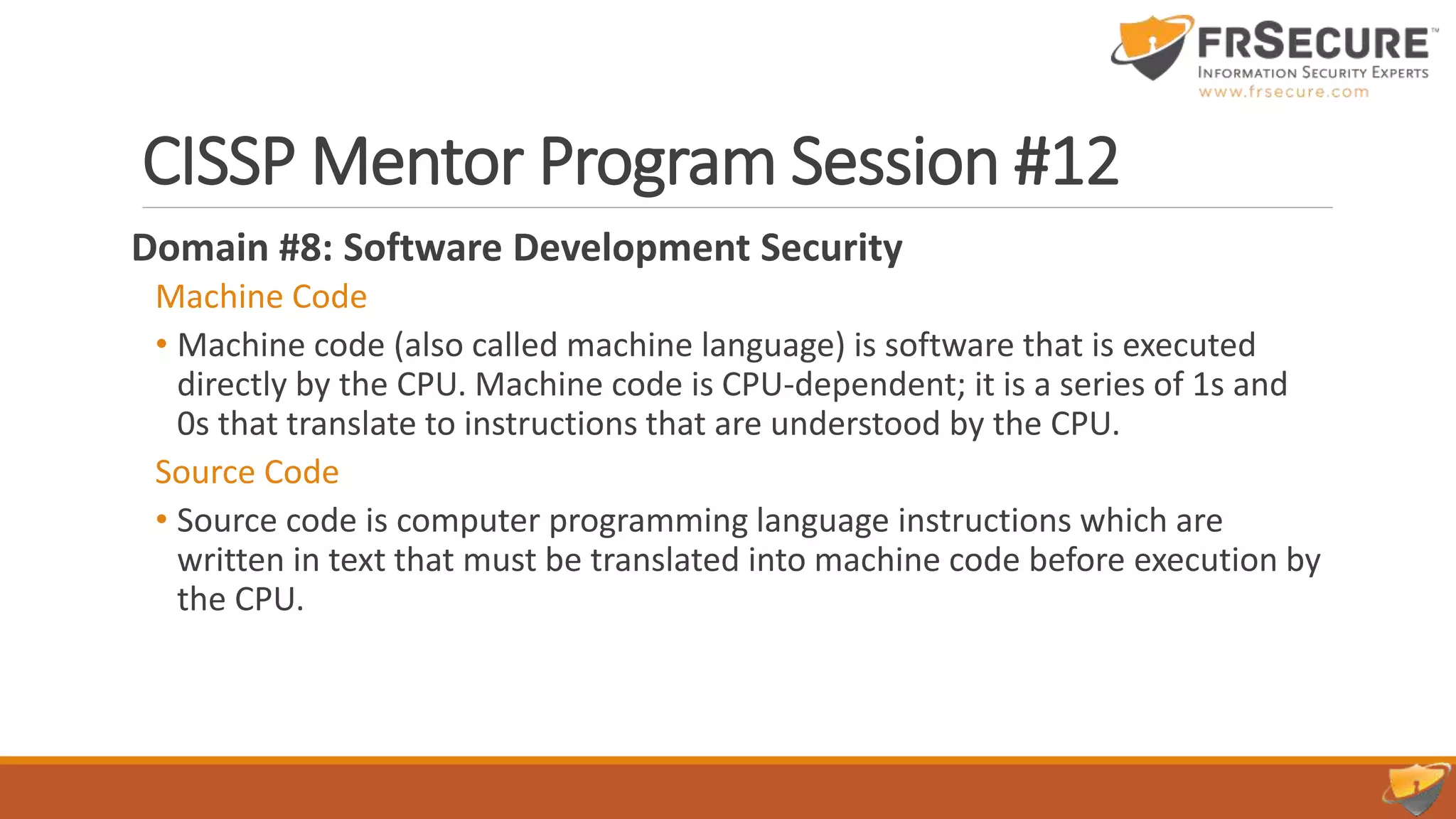 CISSP Mentor Program Session #12
Domain #8: Software Development Security
Machine Code
• Machine code (also called machine language) is software that is executed
directly by the CPU. Machine code is CPU-dependent; it is a series of 1s and
0s that translate to instructions that are understood by the CPU.
Source Code
• Source code is computer programming language instructions which are
written in text that must be translated into machine code before execution by
the CPU.
 
