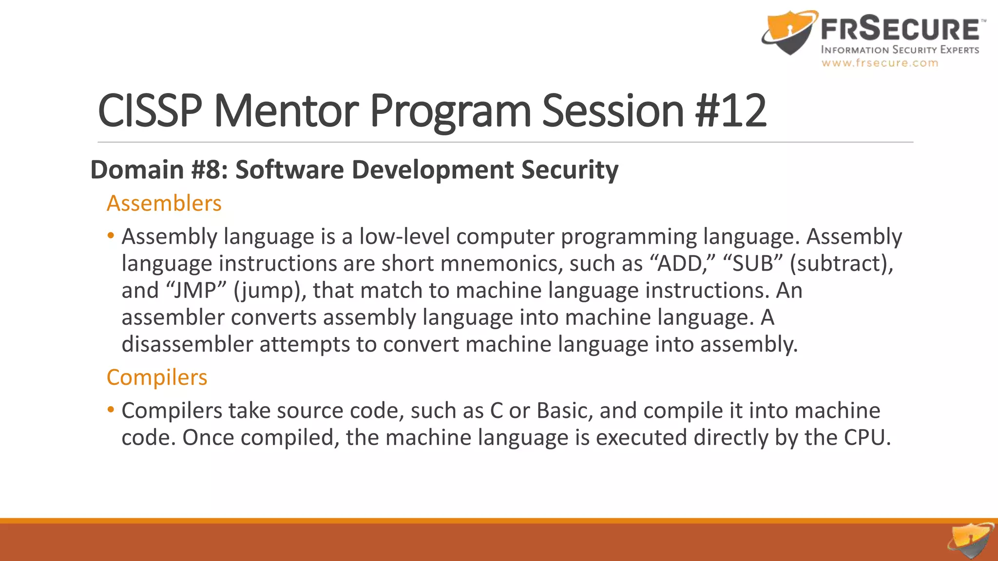 CISSP Mentor Program Session #12
Domain #8: Software Development Security
Assemblers
• Assembly language is a low-level computer programming language. Assembly
language instructions are short mnemonics, such as “ADD,” “SUB” (subtract),
and “JMP” (jump), that match to machine language instructions. An
assembler converts assembly language into machine language. A
disassembler attempts to convert machine language into assembly.
Compilers
• Compilers take source code, such as C or Basic, and compile it into machine
code. Once compiled, the machine language is executed directly by the CPU.
 
