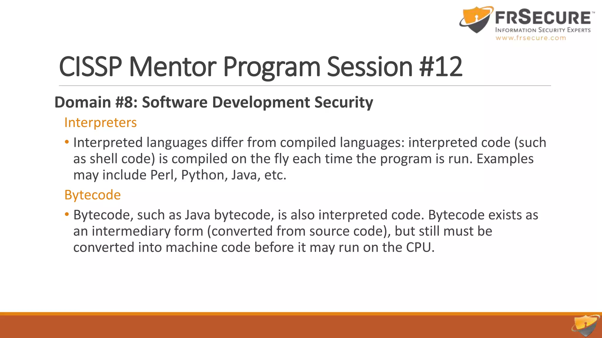 CISSP Mentor Program Session #12
Domain #8: Software Development Security
Interpreters
• Interpreted languages differ from compiled languages: interpreted code (such
as shell code) is compiled on the fly each time the program is run. Examples
may include Perl, Python, Java, etc.
Bytecode
• Bytecode, such as Java bytecode, is also interpreted code. Bytecode exists as
an intermediary form (converted from source code), but still must be
converted into machine code before it may run on the CPU.
 