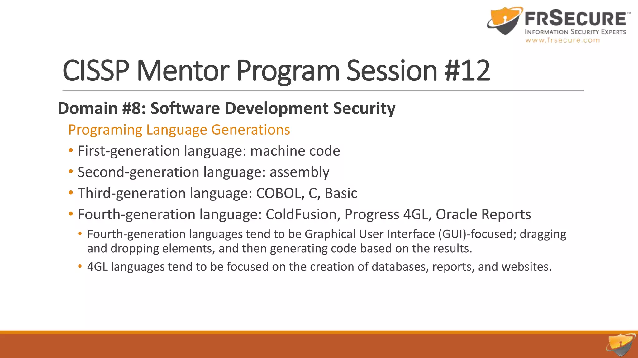 CISSP Mentor Program Session #12
Domain #8: Software Development Security
Programing Language Generations
• First-generation language: machine code
• Second-generation language: assembly
• Third-generation language: COBOL, C, Basic
• Fourth-generation language: ColdFusion, Progress 4GL, Oracle Reports
• Fourth-generation languages tend to be Graphical User Interface (GUI)-focused; dragging
and dropping elements, and then generating code based on the results.
• 4GL languages tend to be focused on the creation of databases, reports, and websites.
 