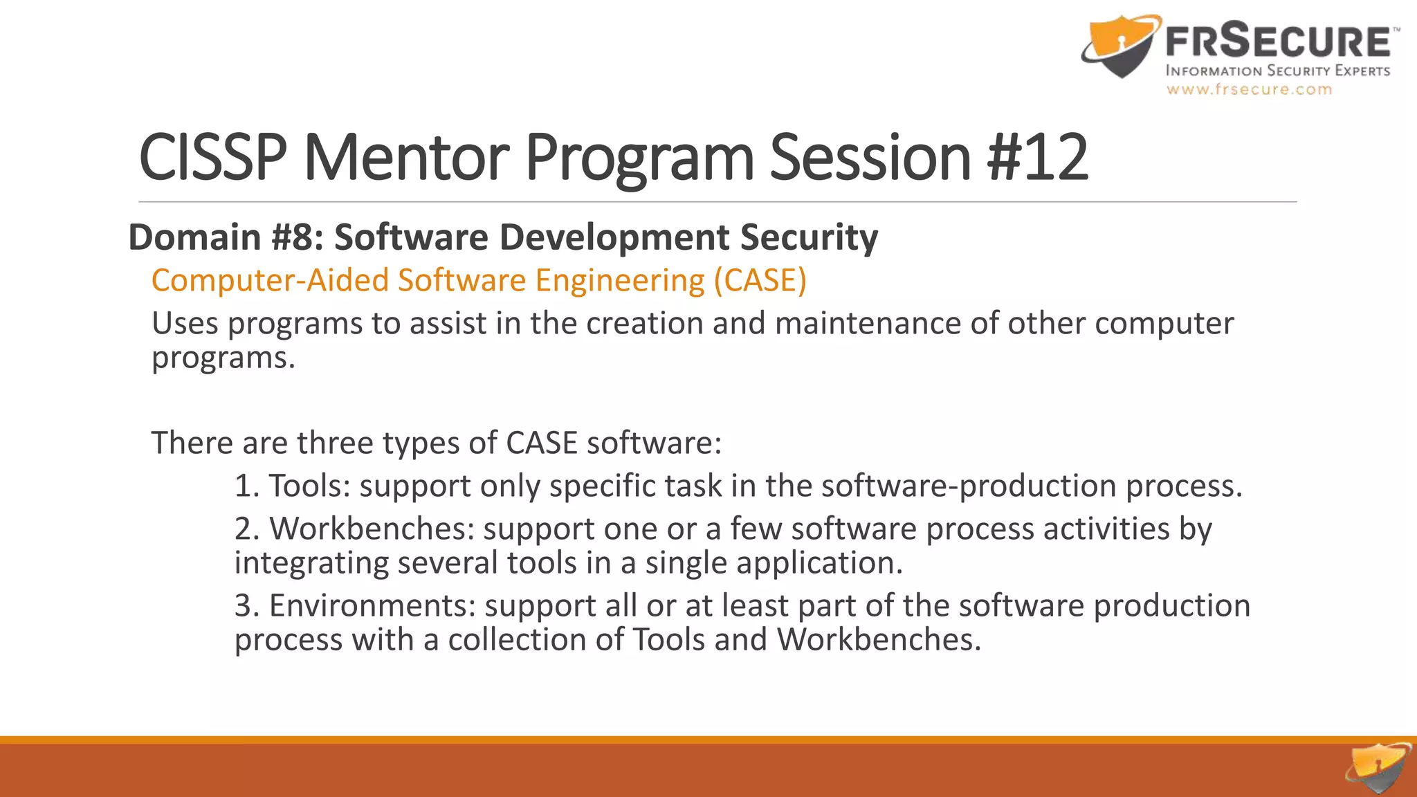 CISSP Mentor Program Session #12
Domain #8: Software Development Security
Computer-Aided Software Engineering (CASE)
Uses programs to assist in the creation and maintenance of other computer
programs.
There are three types of CASE software:
1. Tools: support only specific task in the software-production process.
2. Workbenches: support one or a few software process activities by
integrating several tools in a single application.
3. Environments: support all or at least part of the software production
process with a collection of Tools and Workbenches.
 