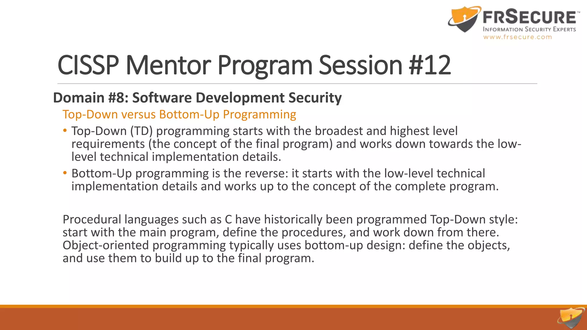 CISSP Mentor Program Session #12
Domain #8: Software Development Security
Top-Down versus Bottom-Up Programming
• Top-Down (TD) programming starts with the broadest and highest level
requirements (the concept of the final program) and works down towards the low-
level technical implementation details.
• Bottom-Up programming is the reverse: it starts with the low-level technical
implementation details and works up to the concept of the complete program.
Procedural languages such as C have historically been programmed Top-Down style:
start with the main program, define the procedures, and work down from there.
Object-oriented programming typically uses bottom-up design: define the objects,
and use them to build up to the final program.
 
