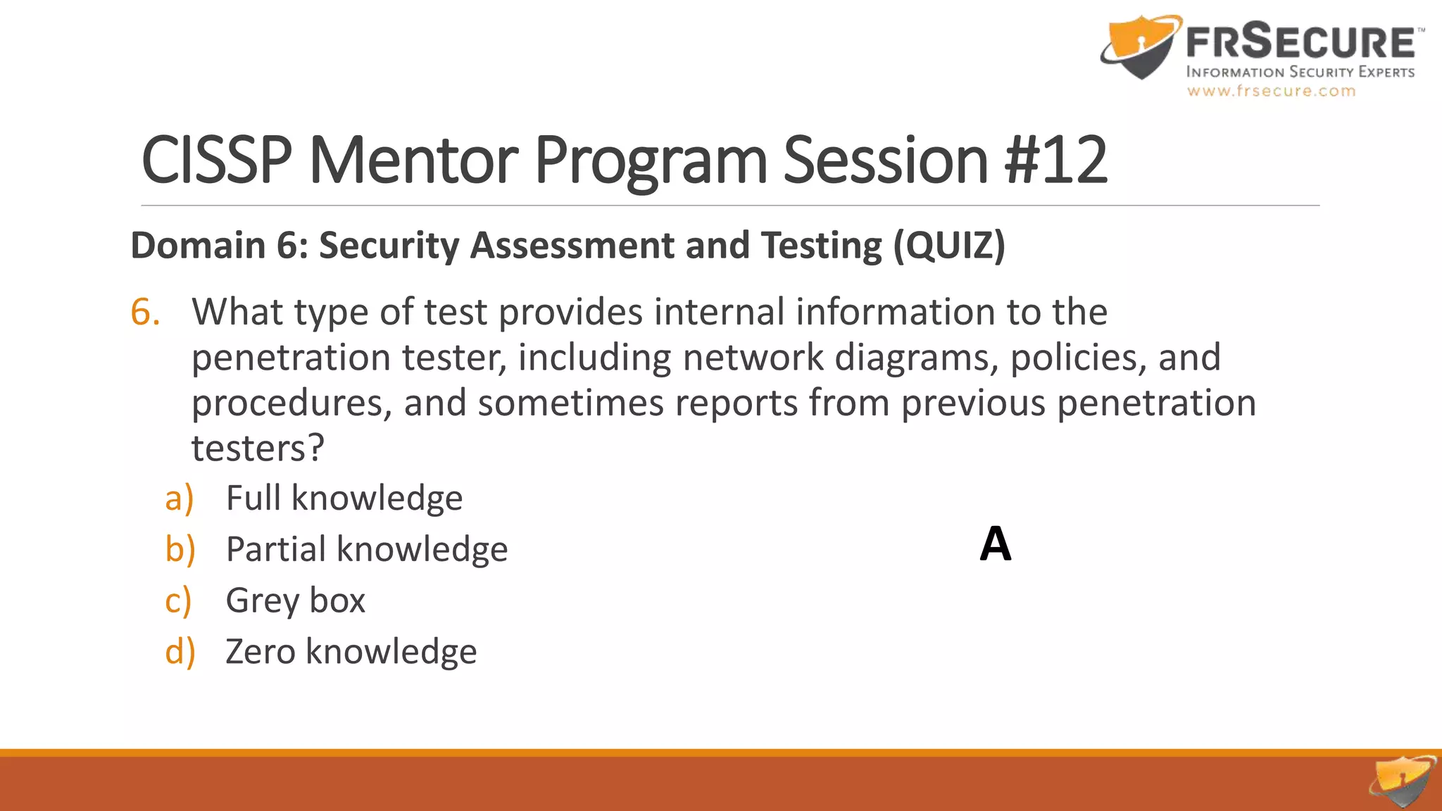CISSP Mentor Program Session #12
Domain 6: Security Assessment and Testing (QUIZ)
6. What type of test provides internal information to the
penetration tester, including network diagrams, policies, and
procedures, and sometimes reports from previous penetration
testers?
a) Full knowledge
b) Partial knowledge
c) Grey box
d) Zero knowledge
A
 