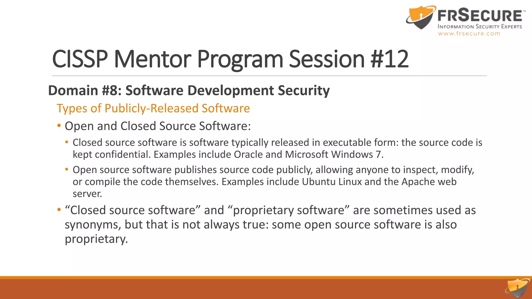 CISSP Mentor Program Session #12
Domain #8: Software Development Security
Types of Publicly-Released Software
• Open and Closed Source Software:
• Closed source software is software typically released in executable form: the source code is
kept confidential. Examples include Oracle and Microsoft Windows 7.
• Open source software publishes source code publicly, allowing anyone to inspect, modify,
or compile the code themselves. Examples include Ubuntu Linux and the Apache web
server.
• “Closed source software” and “proprietary software” are sometimes used as
synonyms, but that is not always true: some open source software is also
proprietary.
 