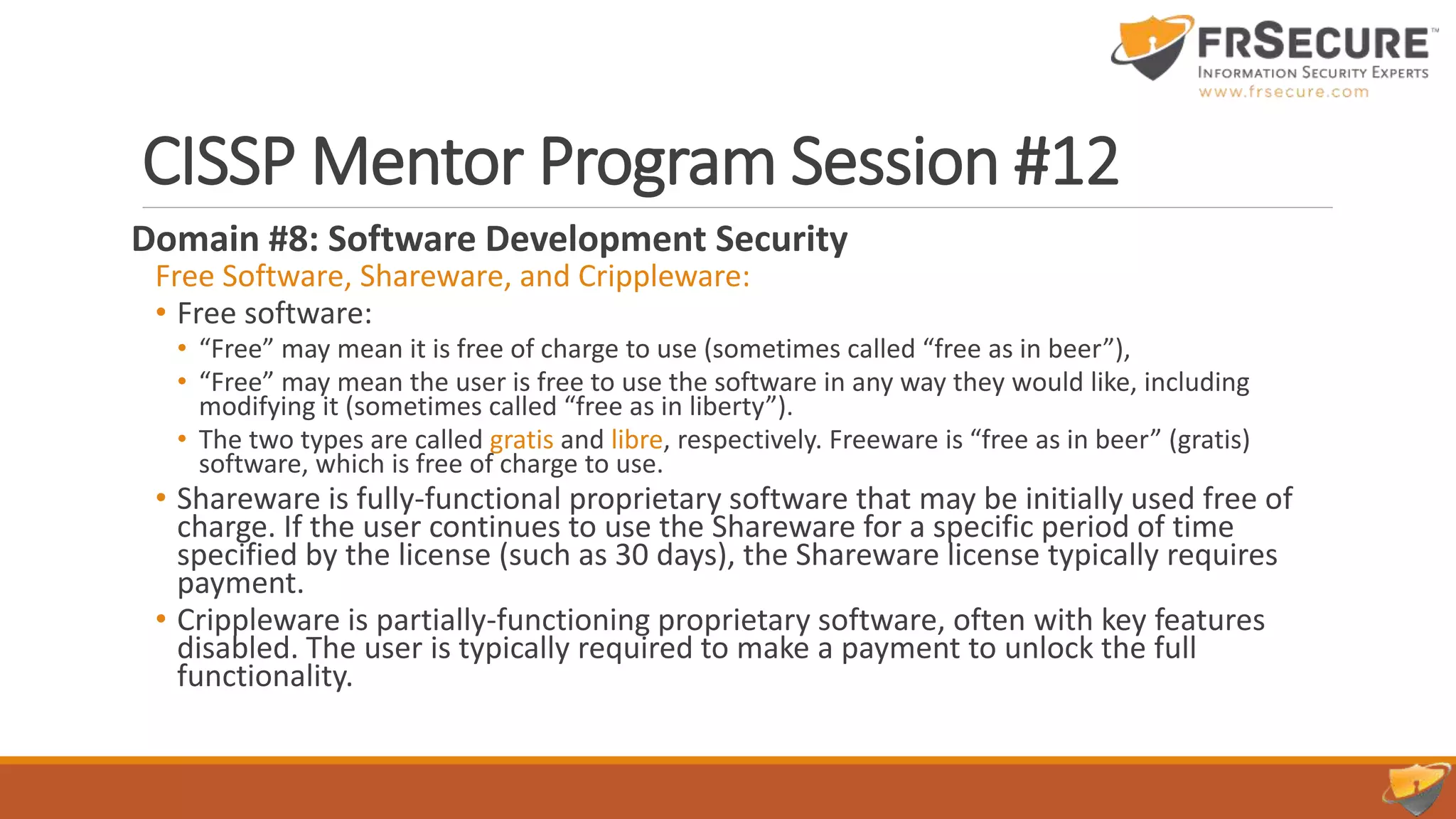 CISSP Mentor Program Session #12
Domain #8: Software Development Security
Free Software, Shareware, and Crippleware:
• Free software:
• “Free” may mean it is free of charge to use (sometimes called “free as in beer”),
• “Free” may mean the user is free to use the software in any way they would like, including
modifying it (sometimes called “free as in liberty”).
• The two types are called gratis and libre, respectively. Freeware is “free as in beer” (gratis)
software, which is free of charge to use.
• Shareware is fully-functional proprietary software that may be initially used free of
charge. If the user continues to use the Shareware for a specific period of time
specified by the license (such as 30 days), the Shareware license typically requires
payment.
• Crippleware is partially-functioning proprietary software, often with key features
disabled. The user is typically required to make a payment to unlock the full
functionality.
 