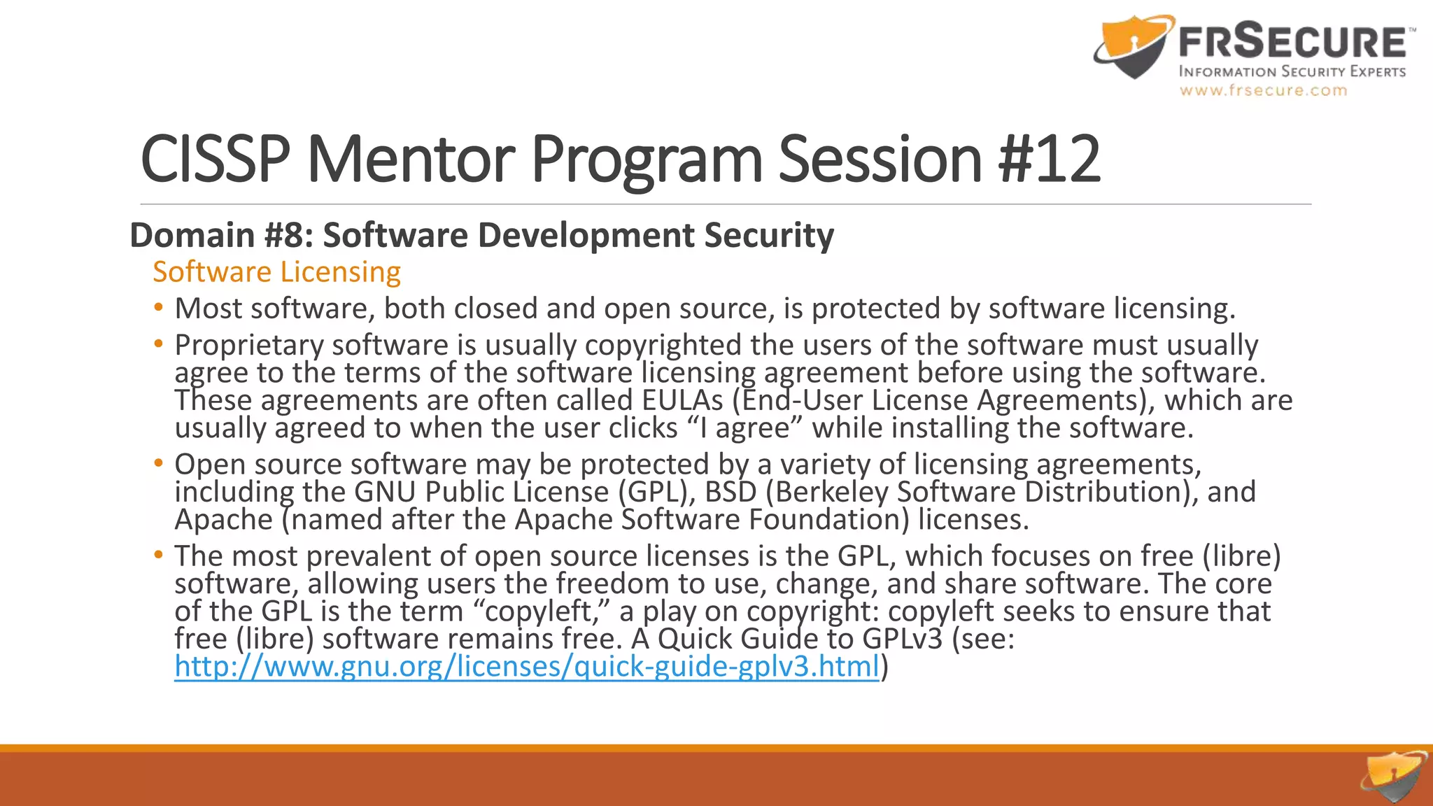 CISSP Mentor Program Session #12
Domain #8: Software Development Security
Software Licensing
• Most software, both closed and open source, is protected by software licensing.
• Proprietary software is usually copyrighted the users of the software must usually
agree to the terms of the software licensing agreement before using the software.
These agreements are often called EULAs (End-User License Agreements), which are
usually agreed to when the user clicks “I agree” while installing the software.
• Open source software may be protected by a variety of licensing agreements,
including the GNU Public License (GPL), BSD (Berkeley Software Distribution), and
Apache (named after the Apache Software Foundation) licenses.
• The most prevalent of open source licenses is the GPL, which focuses on free (libre)
software, allowing users the freedom to use, change, and share software. The core
of the GPL is the term “copyleft,” a play on copyright: copyleft seeks to ensure that
free (libre) software remains free. A Quick Guide to GPLv3 (see:
http://www.gnu.org/licenses/quick-guide-gplv3.html)
 