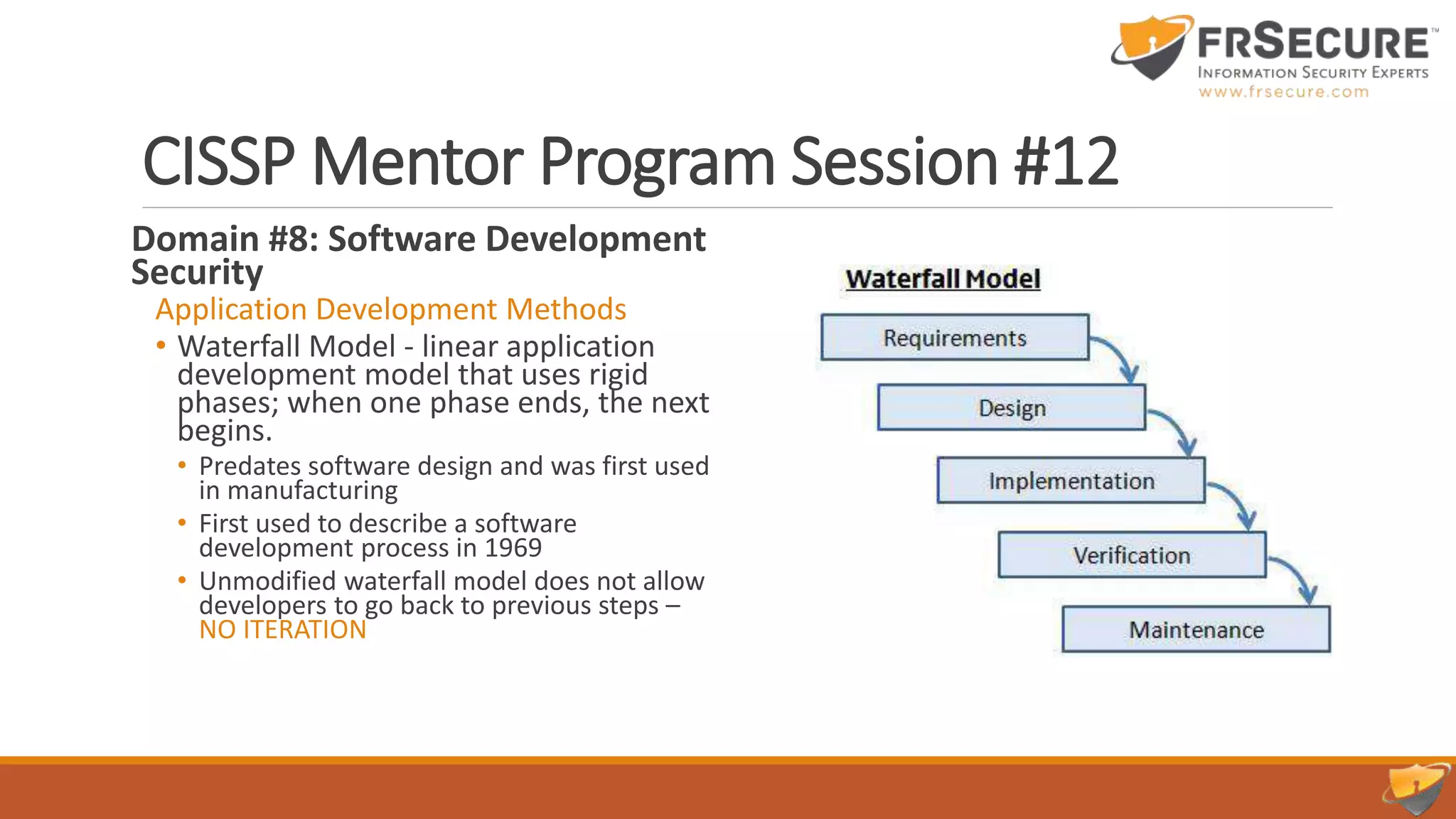 CISSP Mentor Program Session #12
Domain #8: Software Development
Security
Application Development Methods
• Waterfall Model - linear application
development model that uses rigid
phases; when one phase ends, the next
begins.
• Predates software design and was first used
in manufacturing
• First used to describe a software
development process in 1969
• Unmodified waterfall model does not allow
developers to go back to previous steps –
NO ITERATION
 