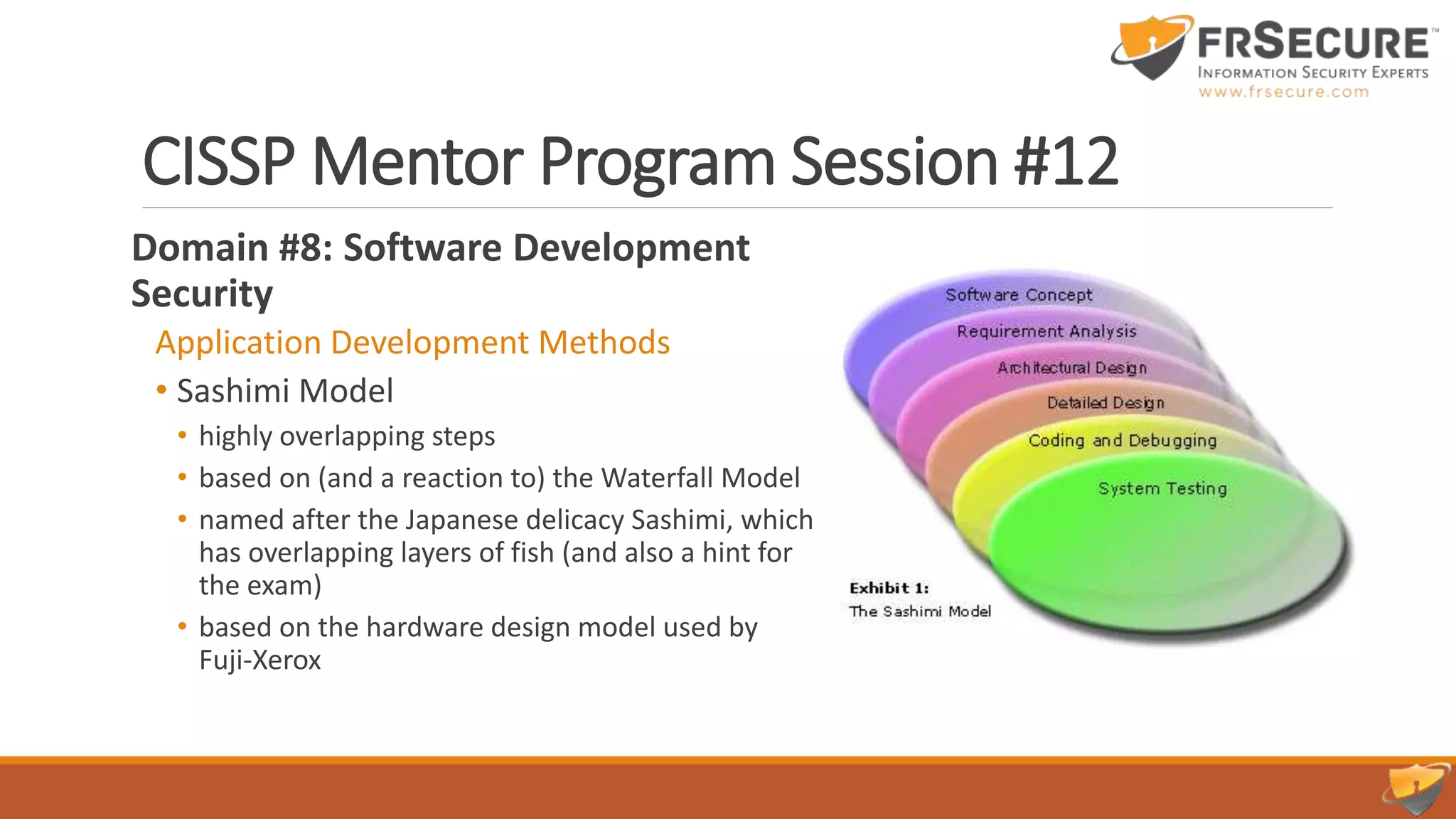 CISSP Mentor Program Session #12
Domain #8: Software Development
Security
Application Development Methods
• Sashimi Model
• highly overlapping steps
• based on (and a reaction to) the Waterfall Model
• named after the Japanese delicacy Sashimi, which
has overlapping layers of fish (and also a hint for
the exam)
• based on the hardware design model used by
Fuji-Xerox
 