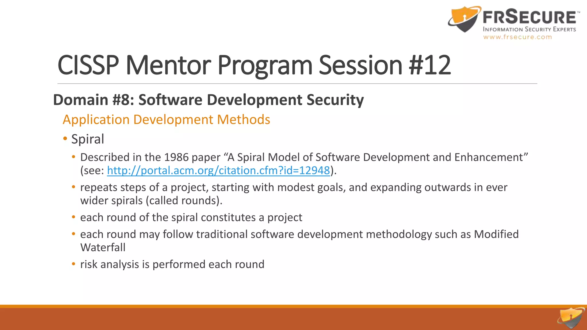 CISSP Mentor Program Session #12
Domain #8: Software Development Security
Application Development Methods
• Spiral
• Described in the 1986 paper “A Spiral Model of Software Development and Enhancement”
(see: http://portal.acm.org/citation.cfm?id=12948).
• repeats steps of a project, starting with modest goals, and expanding outwards in ever
wider spirals (called rounds).
• each round of the spiral constitutes a project
• each round may follow traditional software development methodology such as Modified
Waterfall
• risk analysis is performed each round
 