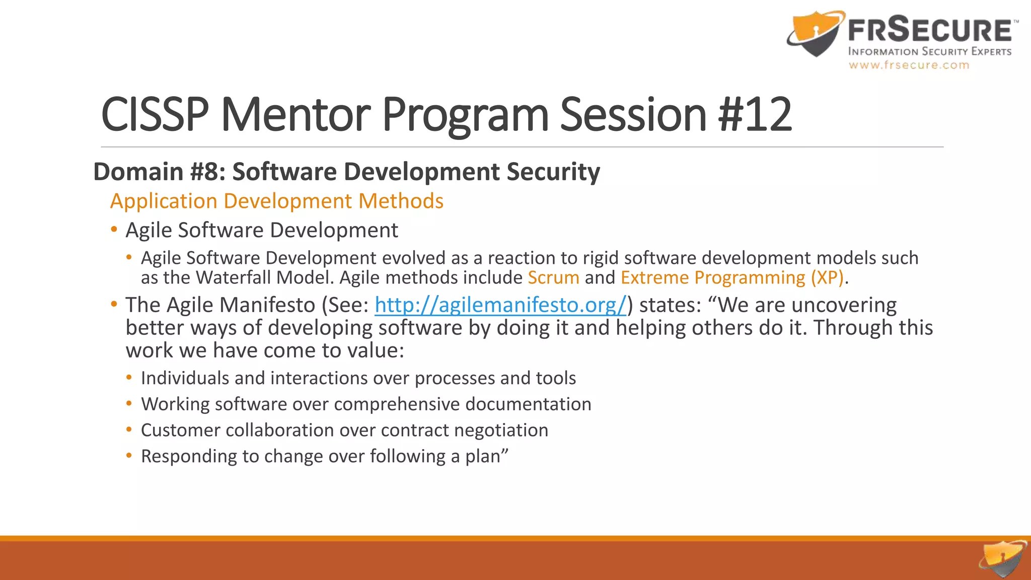 CISSP Mentor Program Session #12
Domain #8: Software Development Security
Application Development Methods
• Agile Software Development
• Agile Software Development evolved as a reaction to rigid software development models such
as the Waterfall Model. Agile methods include Scrum and Extreme Programming (XP).
• The Agile Manifesto (See: http://agilemanifesto.org/) states: “We are uncovering
better ways of developing software by doing it and helping others do it. Through this
work we have come to value:
• Individuals and interactions over processes and tools
• Working software over comprehensive documentation
• Customer collaboration over contract negotiation
• Responding to change over following a plan”
 