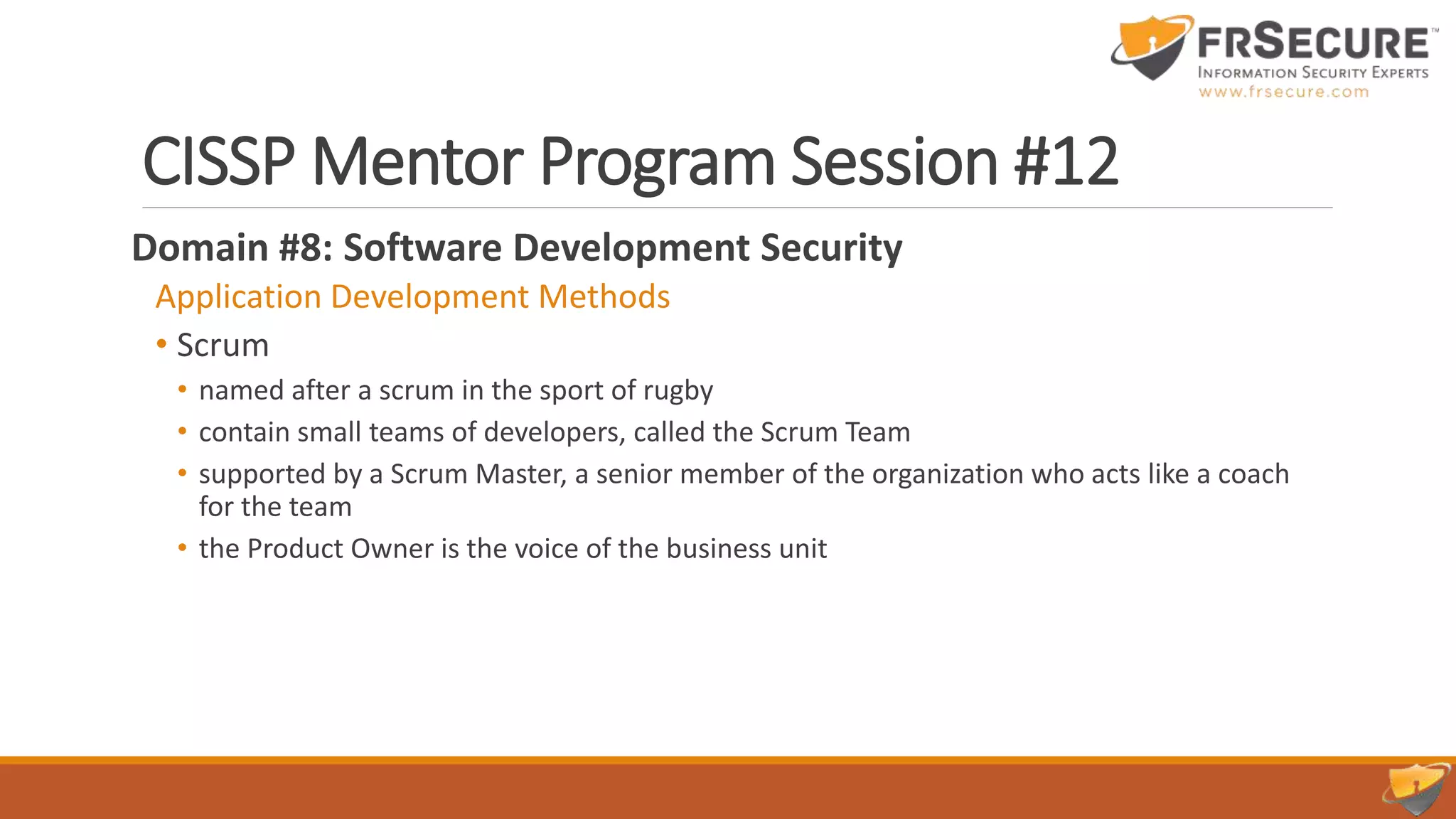CISSP Mentor Program Session #12
Domain #8: Software Development Security
Application Development Methods
• Scrum
• named after a scrum in the sport of rugby
• contain small teams of developers, called the Scrum Team
• supported by a Scrum Master, a senior member of the organization who acts like a coach
for the team
• the Product Owner is the voice of the business unit
 