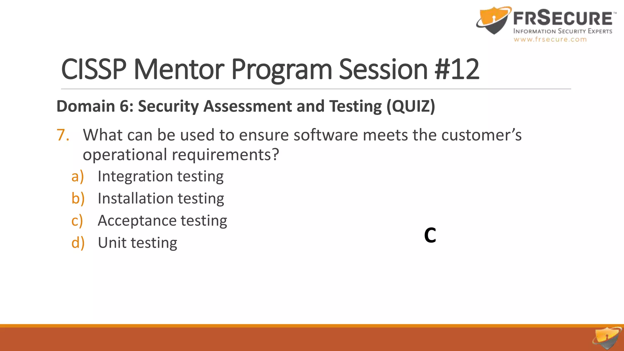CISSP Mentor Program Session #12
Domain 6: Security Assessment and Testing (QUIZ)
7. What can be used to ensure software meets the customer’s
operational requirements?
a) Integration testing
b) Installation testing
c) Acceptance testing
d) Unit testing C
 
