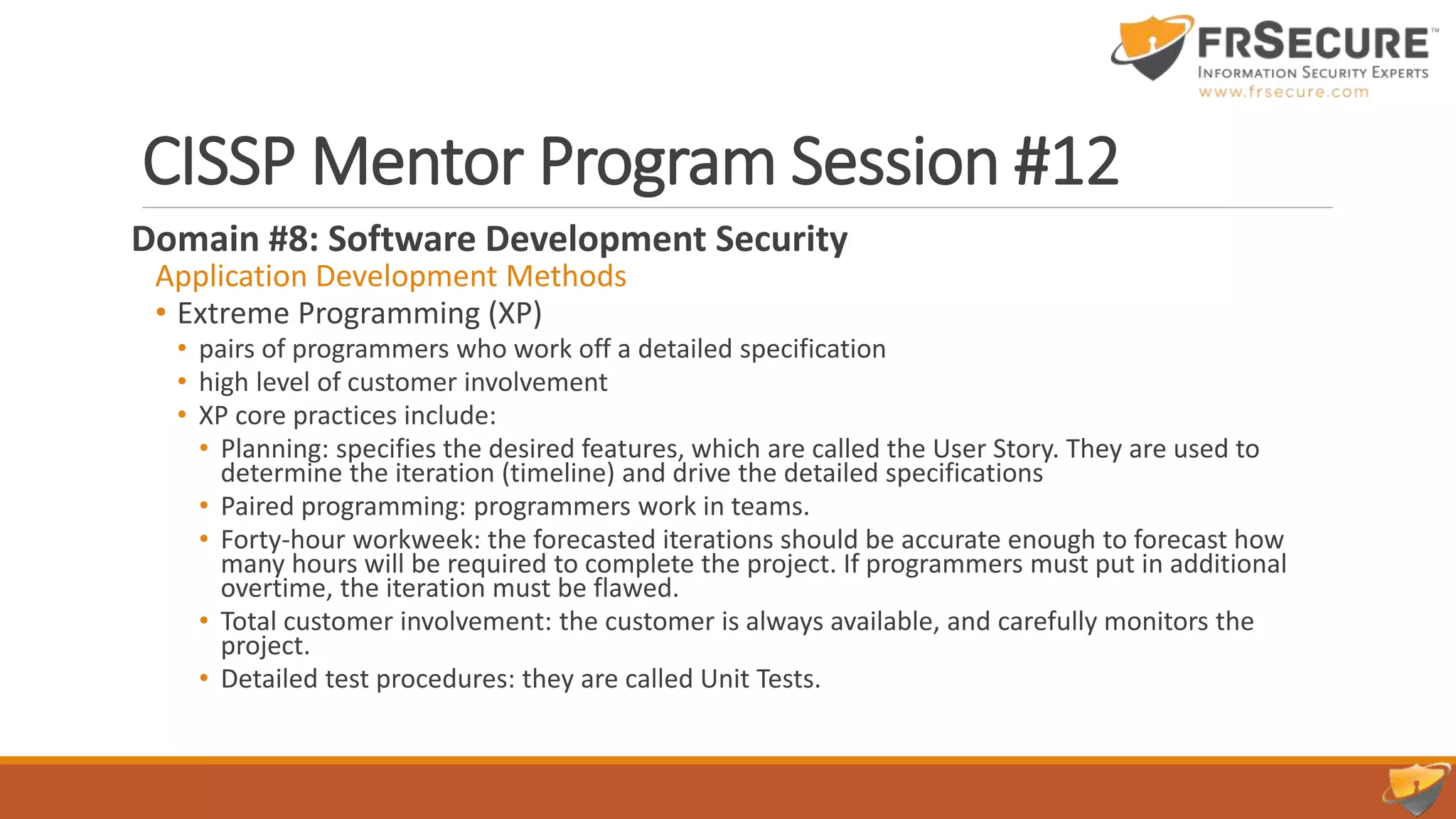 CISSP Mentor Program Session #12
Domain #8: Software Development Security
Application Development Methods
• Extreme Programming (XP)
• pairs of programmers who work off a detailed specification
• high level of customer involvement
• XP core practices include:
• Planning: specifies the desired features, which are called the User Story. They are used to
determine the iteration (timeline) and drive the detailed specifications
• Paired programming: programmers work in teams.
• Forty-hour workweek: the forecasted iterations should be accurate enough to forecast how
many hours will be required to complete the project. If programmers must put in additional
overtime, the iteration must be flawed.
• Total customer involvement: the customer is always available, and carefully monitors the
project.
• Detailed test procedures: they are called Unit Tests.
 