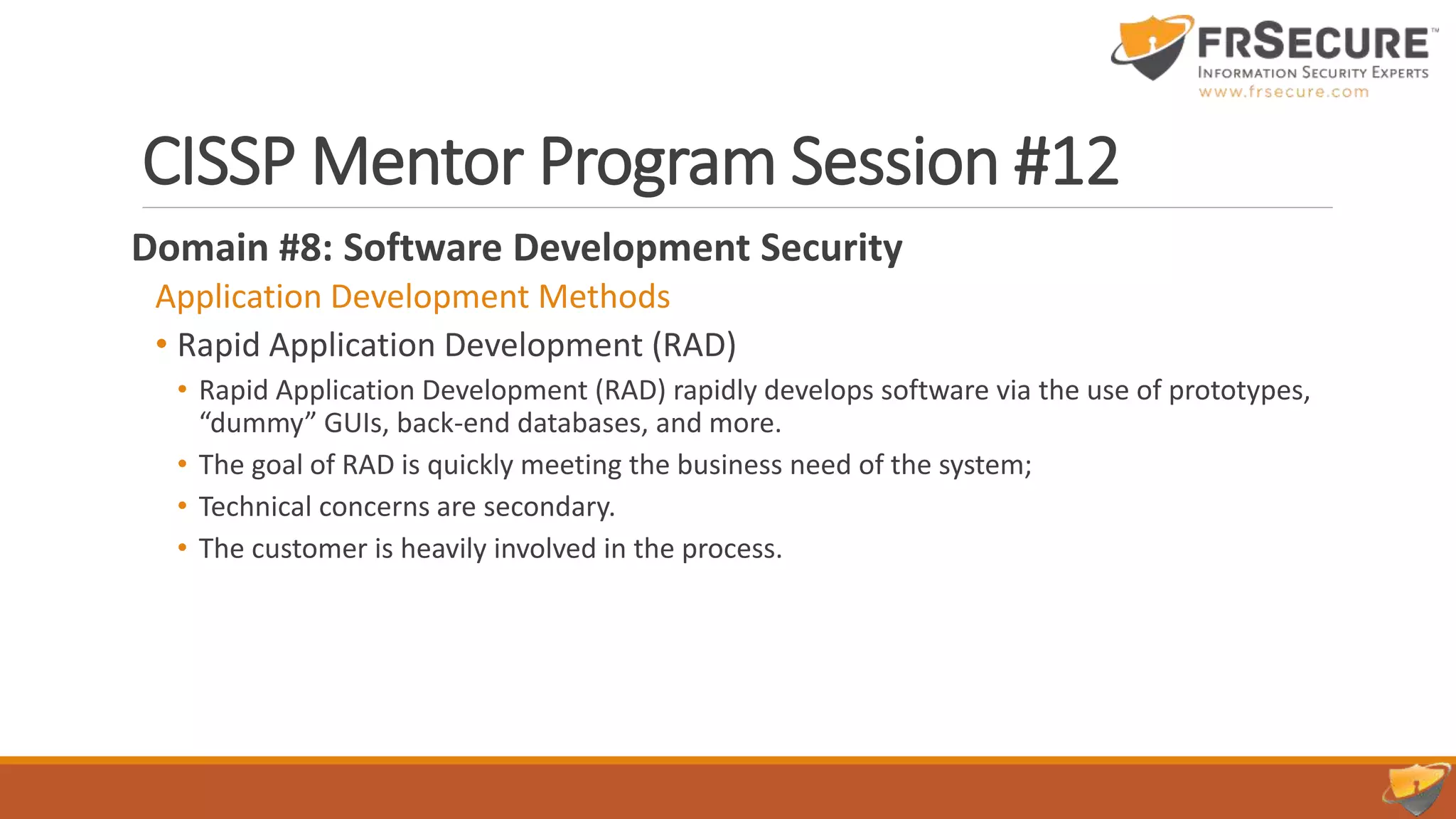 CISSP Mentor Program Session #12
Domain #8: Software Development Security
Application Development Methods
• Rapid Application Development (RAD)
• Rapid Application Development (RAD) rapidly develops software via the use of prototypes,
“dummy” GUIs, back-end databases, and more.
• The goal of RAD is quickly meeting the business need of the system;
• Technical concerns are secondary.
• The customer is heavily involved in the process.
 