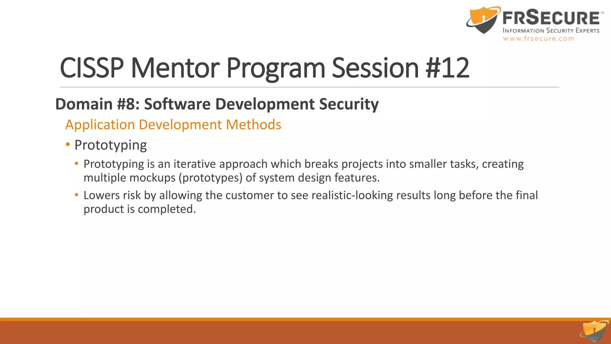CISSP Mentor Program Session #12
Domain #8: Software Development Security
Application Development Methods
• Prototyping
• Prototyping is an iterative approach which breaks projects into smaller tasks, creating
multiple mockups (prototypes) of system design features.
• Lowers risk by allowing the customer to see realistic-looking results long before the final
product is completed.
 