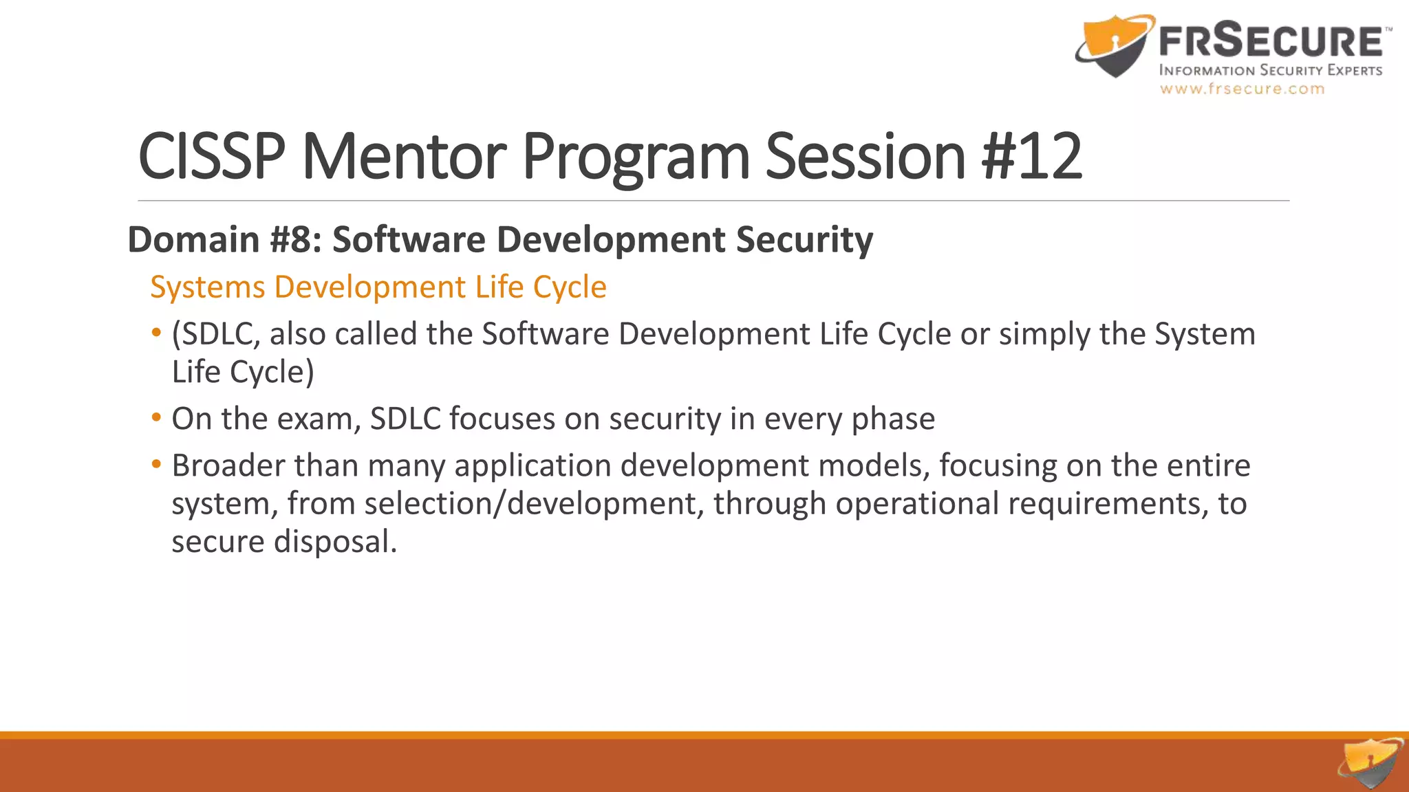 CISSP Mentor Program Session #12
Domain #8: Software Development Security
Systems Development Life Cycle
• (SDLC, also called the Software Development Life Cycle or simply the System
Life Cycle)
• On the exam, SDLC focuses on security in every phase
• Broader than many application development models, focusing on the entire
system, from selection/development, through operational requirements, to
secure disposal.
 