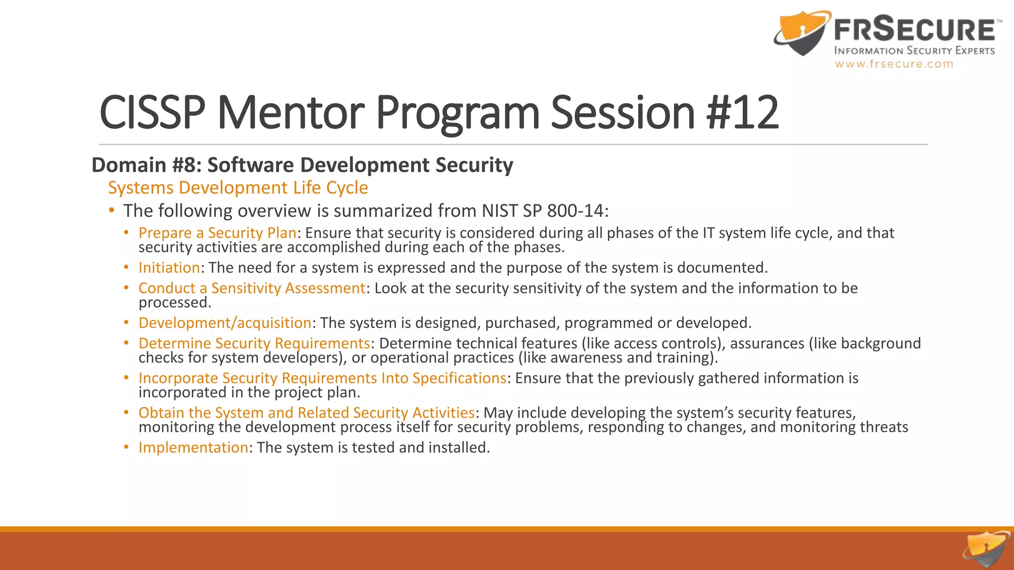 CISSP Mentor Program Session #12
Domain #8: Software Development Security
Systems Development Life Cycle
• The following overview is summarized from NIST SP 800-14:
• Prepare a Security Plan: Ensure that security is considered during all phases of the IT system life cycle, and that
security activities are accomplished during each of the phases.
• Initiation: The need for a system is expressed and the purpose of the system is documented.
• Conduct a Sensitivity Assessment: Look at the security sensitivity of the system and the information to be
processed.
• Development/acquisition: The system is designed, purchased, programmed or developed.
• Determine Security Requirements: Determine technical features (like access controls), assurances (like background
checks for system developers), or operational practices (like awareness and training).
• Incorporate Security Requirements Into Specifications: Ensure that the previously gathered information is
incorporated in the project plan.
• Obtain the System and Related Security Activities: May include developing the system’s security features,
monitoring the development process itself for security problems, responding to changes, and monitoring threats
• Implementation: The system is tested and installed.
 