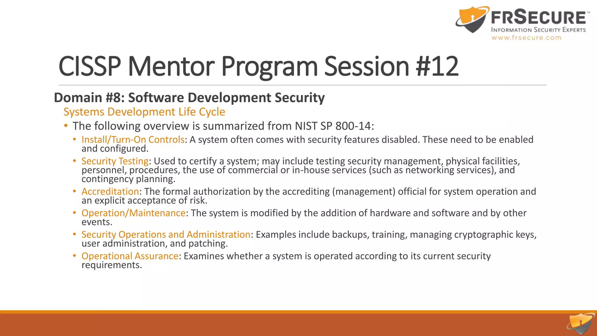 CISSP Mentor Program Session #12
Domain #8: Software Development Security
Systems Development Life Cycle
• The following overview is summarized from NIST SP 800-14:
• Install/Turn-On Controls: A system often comes with security features disabled. These need to be enabled
and configured.
• Security Testing: Used to certify a system; may include testing security management, physical facilities,
personnel, procedures, the use of commercial or in-house services (such as networking services), and
contingency planning.
• Accreditation: The formal authorization by the accrediting (management) official for system operation and
an explicit acceptance of risk.
• Operation/Maintenance: The system is modified by the addition of hardware and software and by other
events.
• Security Operations and Administration: Examples include backups, training, managing cryptographic keys,
user administration, and patching.
• Operational Assurance: Examines whether a system is operated according to its current security
requirements.
 