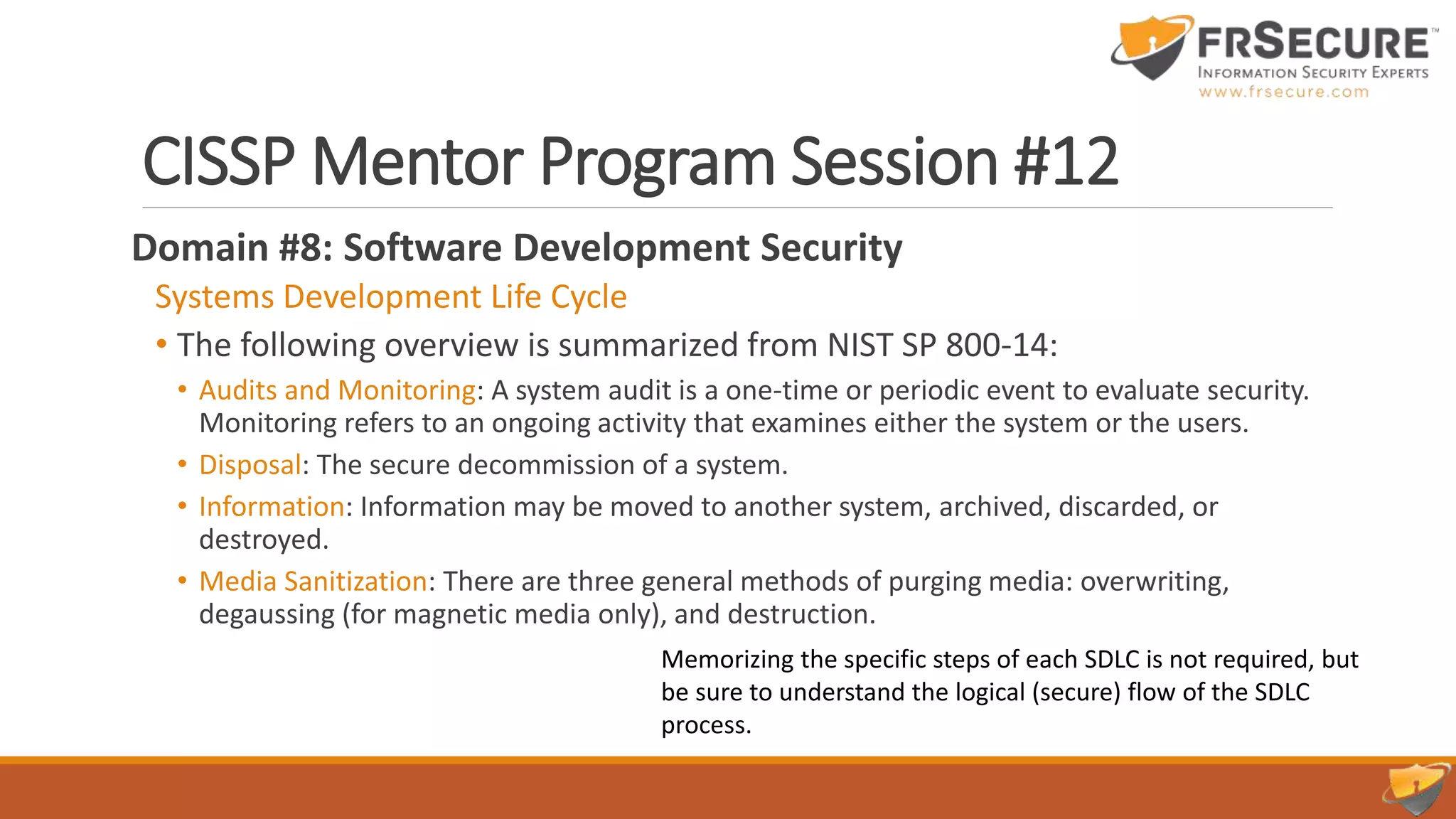 CISSP Mentor Program Session #12
Domain #8: Software Development Security
Systems Development Life Cycle
• The following overview is summarized from NIST SP 800-14:
• Audits and Monitoring: A system audit is a one-time or periodic event to evaluate security.
Monitoring refers to an ongoing activity that examines either the system or the users.
• Disposal: The secure decommission of a system.
• Information: Information may be moved to another system, archived, discarded, or
destroyed.
• Media Sanitization: There are three general methods of purging media: overwriting,
degaussing (for magnetic media only), and destruction.
Memorizing the specific steps of each SDLC is not required, but
be sure to understand the logical (secure) flow of the SDLC
process.
 