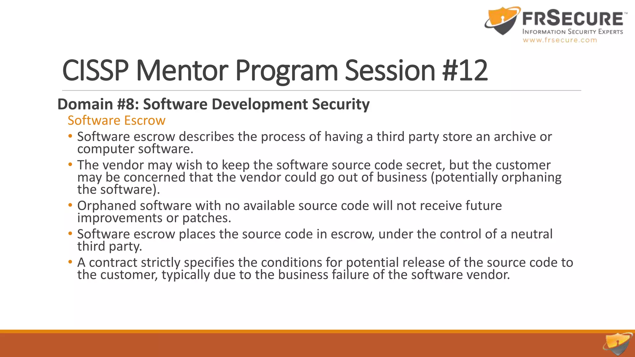 CISSP Mentor Program Session #12
Domain #8: Software Development Security
Software Escrow
• Software escrow describes the process of having a third party store an archive or
computer software.
• The vendor may wish to keep the software source code secret, but the customer
may be concerned that the vendor could go out of business (potentially orphaning
the software).
• Orphaned software with no available source code will not receive future
improvements or patches.
• Software escrow places the source code in escrow, under the control of a neutral
third party.
• A contract strictly specifies the conditions for potential release of the source code to
the customer, typically due to the business failure of the software vendor.
 