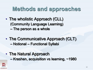 Methods and approaches
• The wholistic Approach (CLL)
  (Community Language Learning)
  – The person as a whole

• The Communicative Approach (CLT)
  – Notional – Functional Syllabi

• The Natural Approach
  – Krashen, acquisition vs learning, ~1980

                                              12
 