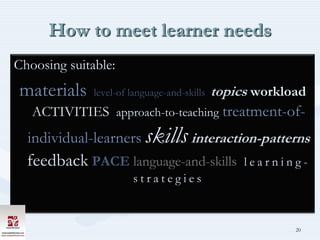 How to meet learner needs
Choosing suitable:
materials     level-of language-and-skills   topics workload
   ACTIVITIES approach-to-teaching treatment-of-
  individual-learners skills interaction-patterns
  feedback PACE language-and-skills               learning-
                       strategies


                                                          20
 