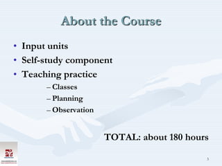 About the Course
• Input units
• Self-study component
• Teaching practice
       – Classes
       – Planning
       – Observation


                       TOTAL: about 180 hours

                                            3
 