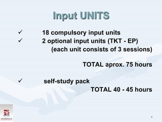 Input UNITS
   18 compulsory input units
   2 optional input units (TKT - EP)
       (each unit consists of 3 sessions)

                 TOTAL aprox. 75 hours

   self-study pack
                      TOTAL 40 - 45 hours



                                        4
 