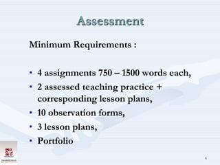 Assessment
Minimum Requirements :

• 4 assignments 750 – 1500 words each,
• 2 assessed teaching practice +
  corresponding lesson plans,
• 10 observation forms,
• 3 lesson plans,
• Portfolio
                                         6
 
