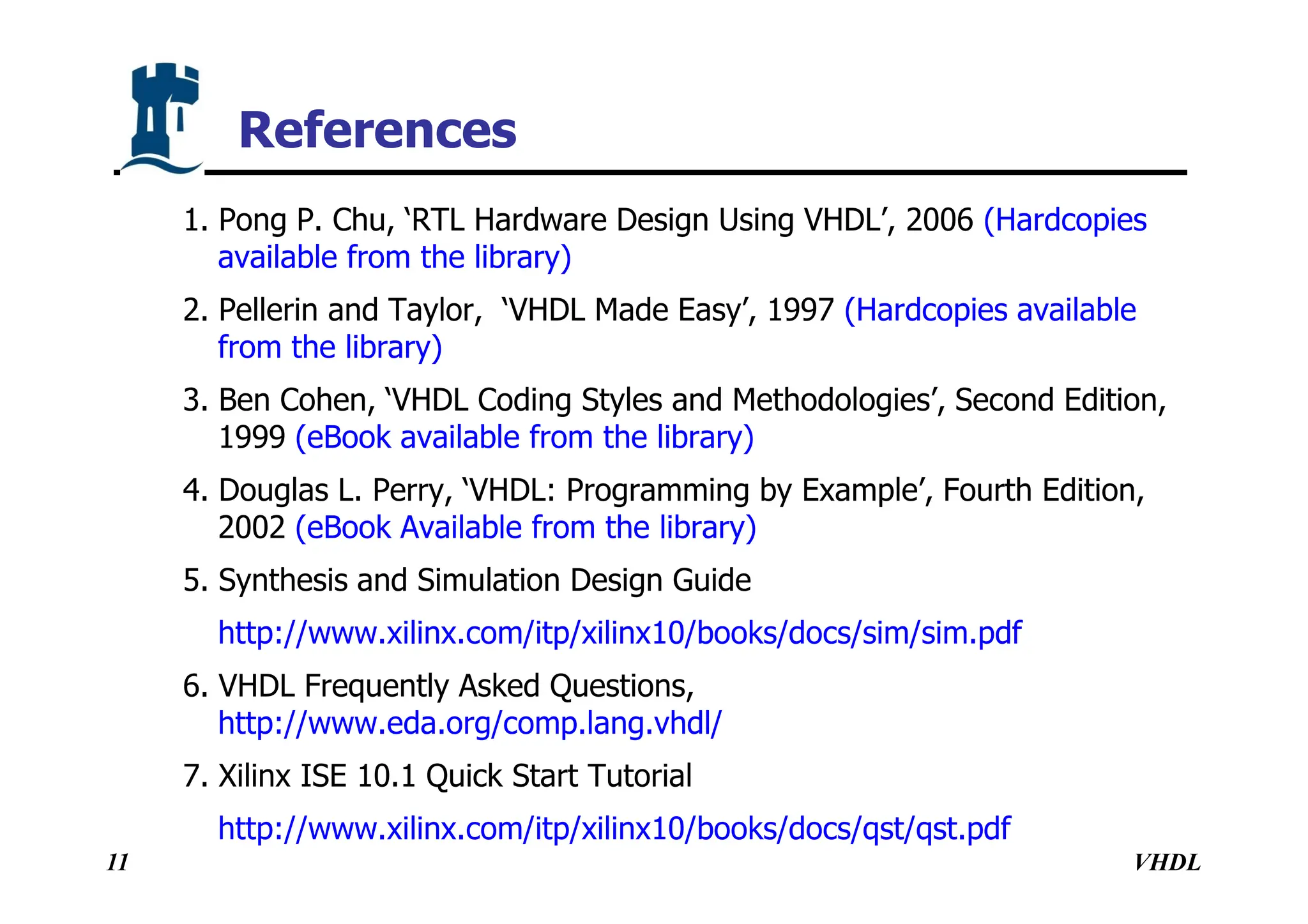 VHDL
11
1. Pong P. Chu, ‘RTL Hardware Design Using VHDL’, 2006 (Hardcopies
available from the library)
2. Pellerin and Taylor, ‘VHDL Made Easy’, 1997 (Hardcopies available
from the library)
3. Ben Cohen, ‘VHDL Coding Styles and Methodologies’, Second Edition,
1999 (eBook available from the library)
4. Douglas L. Perry, ‘VHDL: Programming by Example’, Fourth Edition,
2002 (eBook Available from the library)
5. Synthesis and Simulation Design Guide
http://www.xilinx.com/itp/xilinx10/books/docs/sim/sim.pdf
6. VHDL Frequently Asked Questions,
http://www.eda.org/comp.lang.vhdl/
7. Xilinx ISE 10.1 Quick Start Tutorial
http://www.xilinx.com/itp/xilinx10/books/docs/qst/qst.pdf
References
 