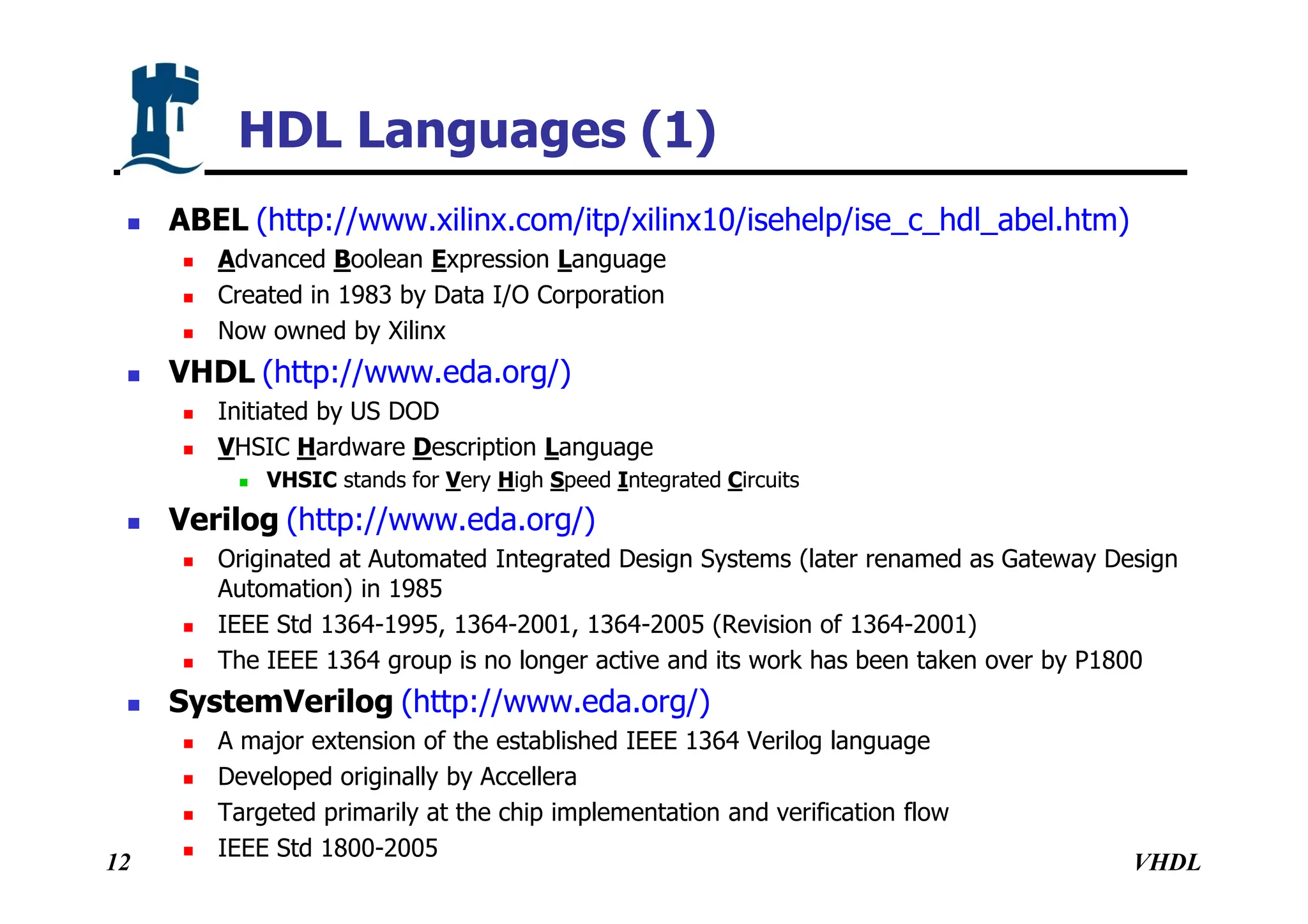 VHDL
12
HDL Languages (1)
 ABEL (http://www.xilinx.com/itp/xilinx10/isehelp/ise_c_hdl_abel.htm)
 Advanced Boolean Expression Language
 Created in 1983 by Data I/O Corporation
 Now owned by Xilinx
 VHDL (http://www.eda.org/)
 Initiated by US DOD
 VHSIC Hardware Description Language
 VHSIC stands for Very High Speed Integrated Circuits
 Verilog (http://www.eda.org/)
 Originated at Automated Integrated Design Systems (later renamed as Gateway Design
Automation) in 1985
 IEEE Std 1364-1995, 1364-2001, 1364-2005 (Revision of 1364-2001)
 The IEEE 1364 group is no longer active and its work has been taken over by P1800
 SystemVerilog (http://www.eda.org/)
 A major extension of the established IEEE 1364 Verilog language
 Developed originally by Accellera
 Targeted primarily at the chip implementation and verification flow
 IEEE Std 1800-2005
 