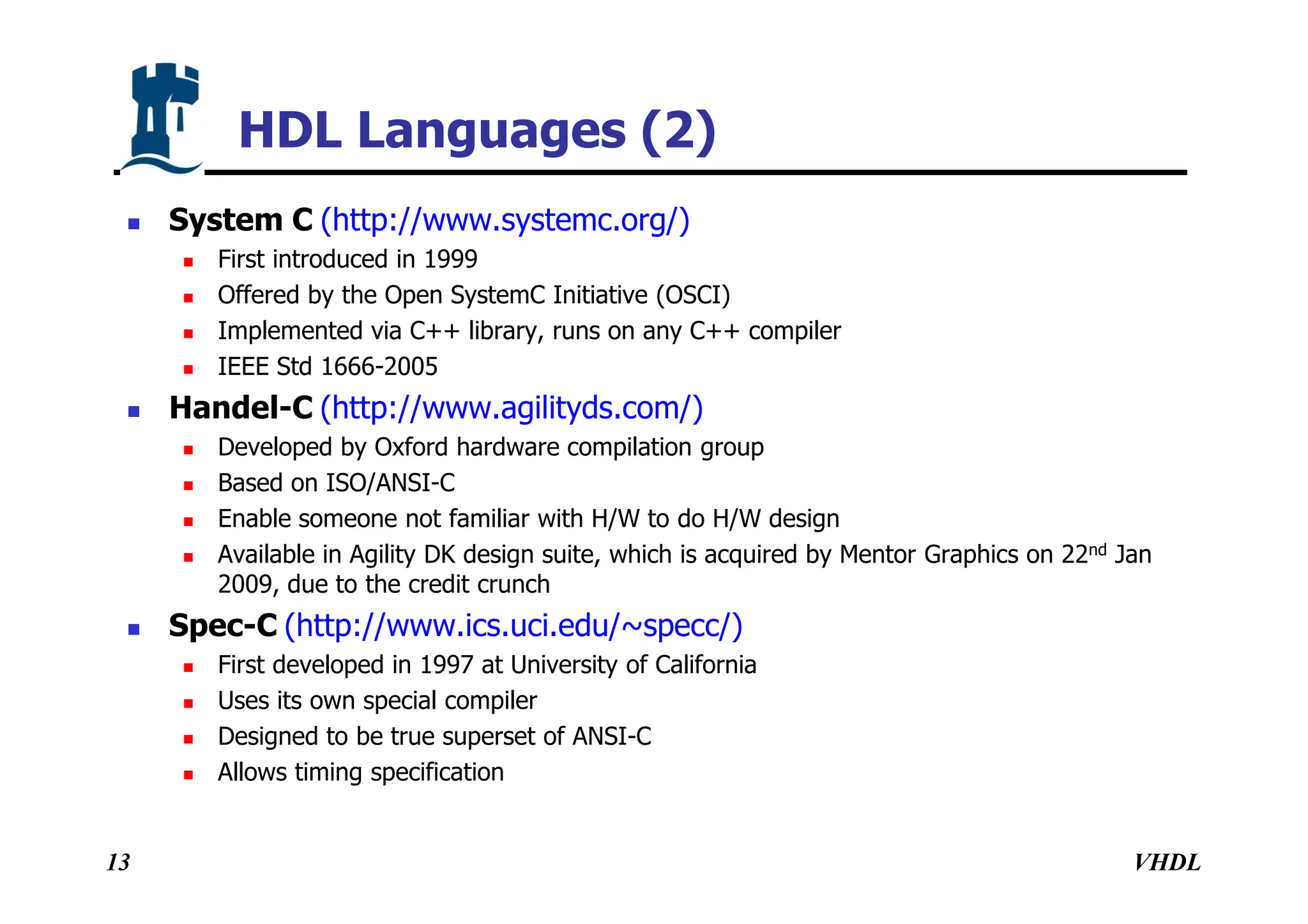 VHDL
13
HDL Languages (2)
 System C (http://www.systemc.org/)
 First introduced in 1999
 Offered by the Open SystemC Initiative (OSCI)
 Implemented via C++ library, runs on any C++ compiler
 IEEE Std 1666-2005
 Handel-C (http://www.agilityds.com/)
 Developed by Oxford hardware compilation group
 Based on ISO/ANSI-C
 Enable someone not familiar with H/W to do H/W design
 Available in Agility DK design suite, which is acquired by Mentor Graphics on 22nd Jan
2009, due to the credit crunch
 Spec-C (http://www.ics.uci.edu/~specc/)
 First developed in 1997 at University of California
 Uses its own special compiler
 Designed to be true superset of ANSI-C
 Allows timing specification
 
