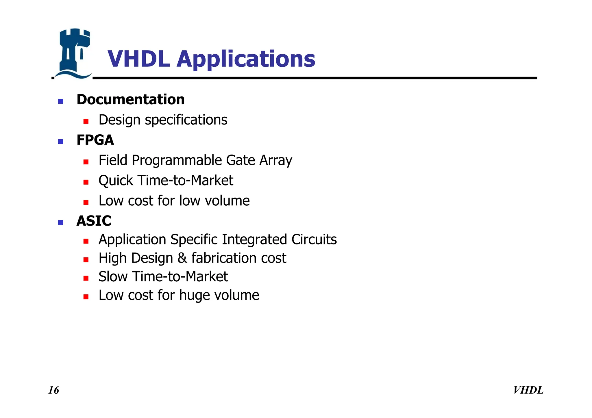 VHDL
16
VHDL Applications
 Documentation
 Design specifications
 FPGA
 Field Programmable Gate Array
 Quick Time-to-Market
 Low cost for low volume
 ASIC
 Application Specific Integrated Circuits
 High Design & fabrication cost
 Slow Time-to-Market
 Low cost for huge volume
 