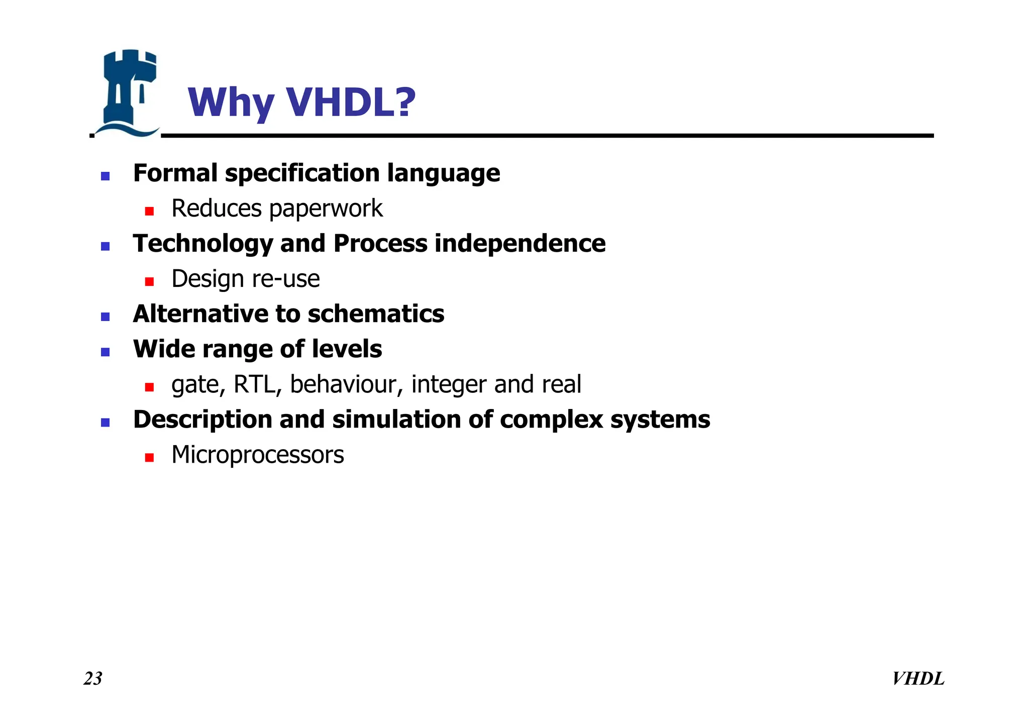 VHDL
23
Why VHDL?
 Formal specification language
 Reduces paperwork
 Technology and Process independence
 Design re-use
 Alternative to schematics
 Wide range of levels
 gate, RTL, behaviour, integer and real
 Description and simulation of complex systems
 Microprocessors
 