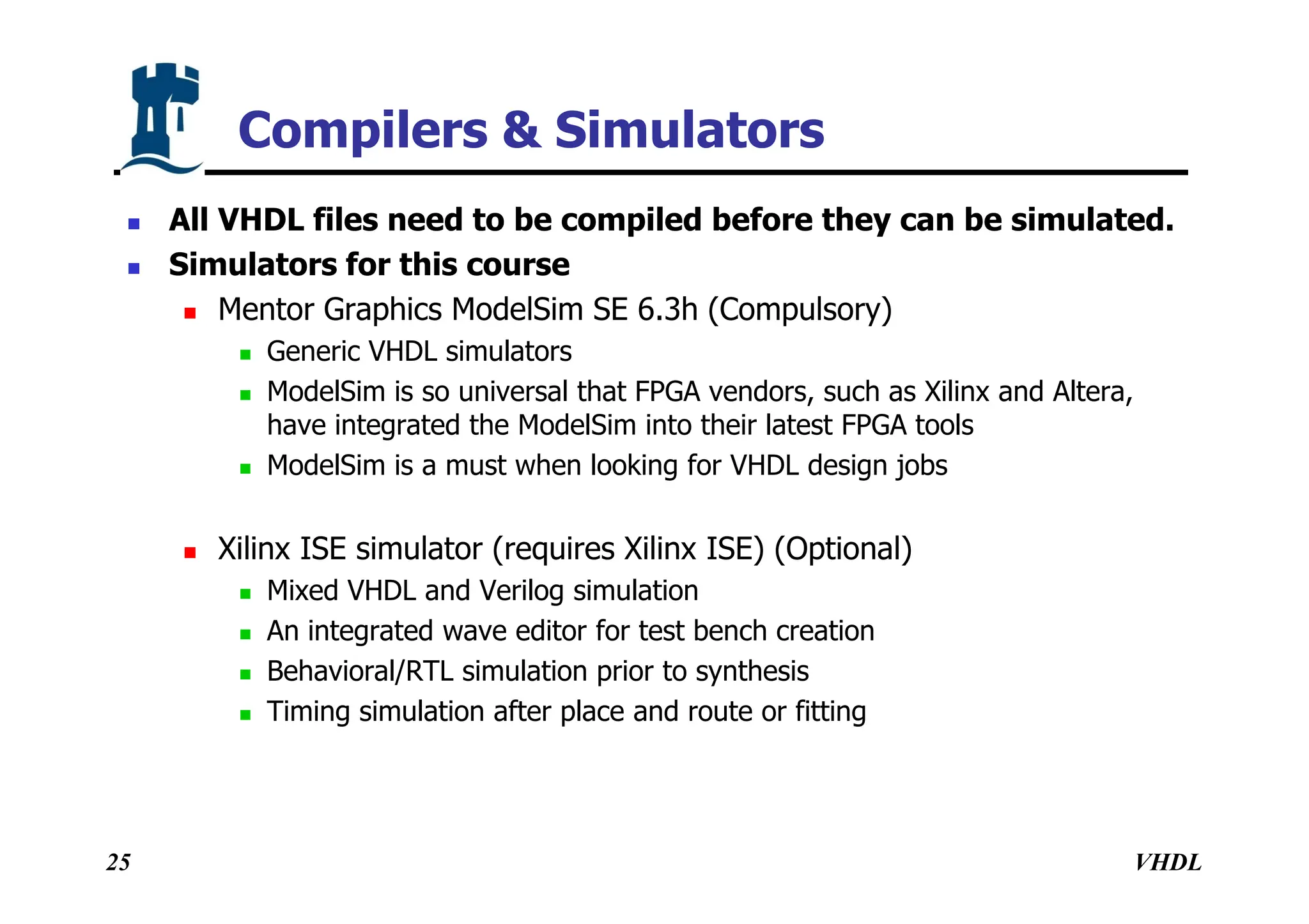 VHDL
25
Compilers & Simulators
 All VHDL files need to be compiled before they can be simulated.
 Simulators for this course
 Mentor Graphics ModelSim SE 6.3h (Compulsory)
 Generic VHDL simulators
 ModelSim is so universal that FPGA vendors, such as Xilinx and Altera,
have integrated the ModelSim into their latest FPGA tools
 ModelSim is a must when looking for VHDL design jobs
 Xilinx ISE simulator (requires Xilinx ISE) (Optional)
 Mixed VHDL and Verilog simulation
 An integrated wave editor for test bench creation
 Behavioral/RTL simulation prior to synthesis
 Timing simulation after place and route or fitting
 