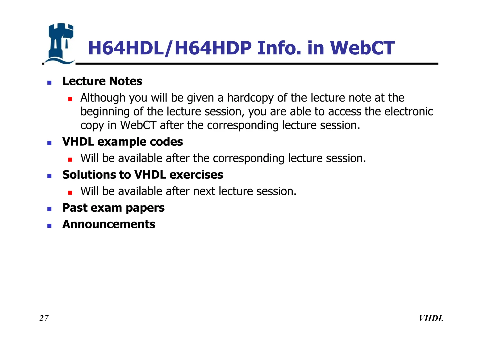 VHDL
27
H64HDL/H64HDP Info. in WebCT
 Lecture Notes
 Although you will be given a hardcopy of the lecture note at the
beginning of the lecture session, you are able to access the electronic
copy in WebCT after the corresponding lecture session.
 VHDL example codes
 Will be available after the corresponding lecture session.
 Solutions to VHDL exercises
 Will be available after next lecture session.
 Past exam papers
 Announcements
 