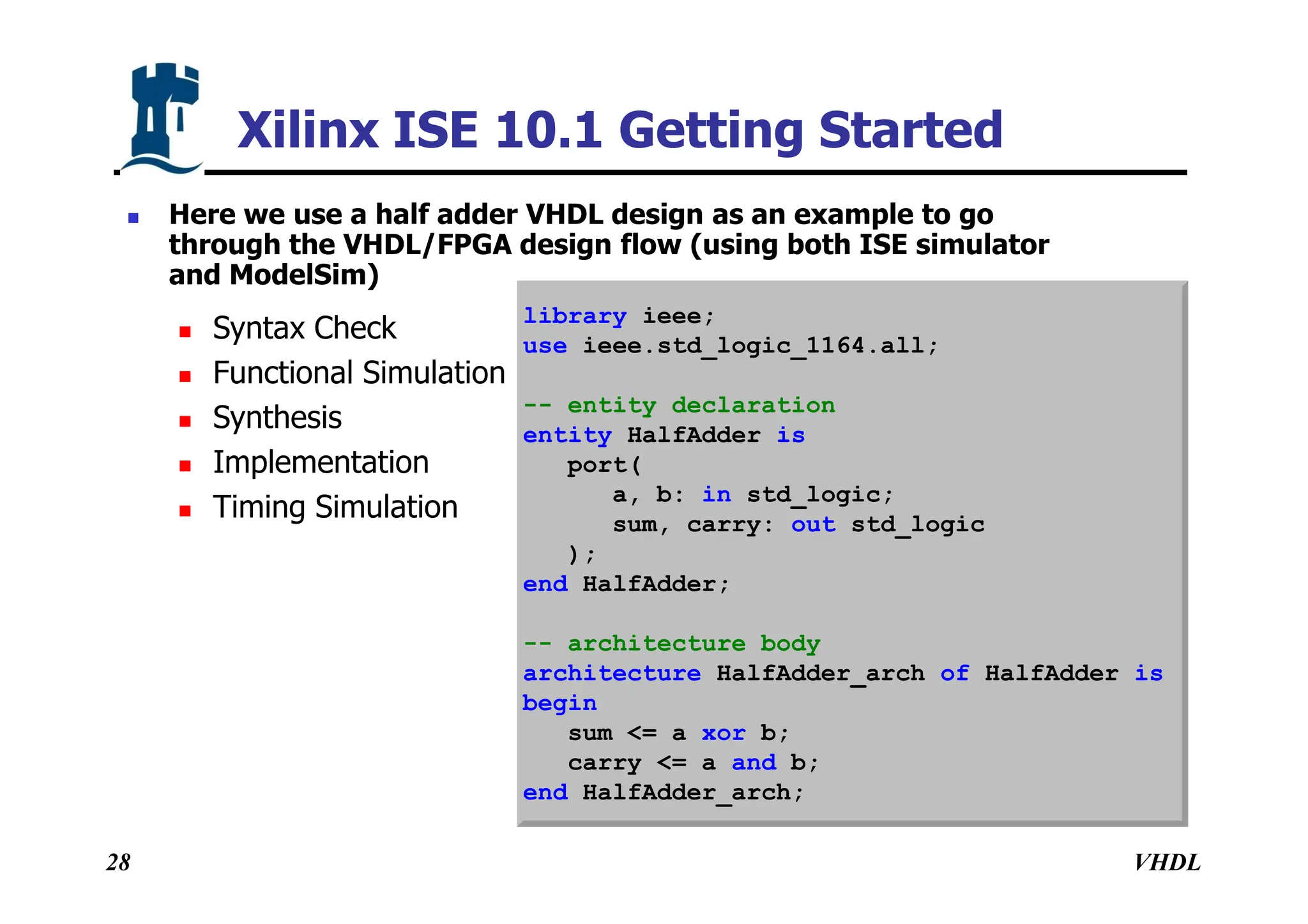 VHDL
28
Xilinx ISE 10.1 Getting Started
 Here we use a half adder VHDL design as an example to go
through the VHDL/FPGA design flow (using both ISE simulator
and ModelSim)
 Syntax Check
 Functional Simulation
 Synthesis
 Implementation
 Timing Simulation
library ieee;
use ieee.std_logic_1164.all;
-- entity declaration
entity HalfAdder is
port(
a, b: in std_logic;
sum, carry: out std_logic
);
end HalfAdder;
-- architecture body
architecture HalfAdder_arch of HalfAdder is
begin
sum <= a xor b;
carry <= a and b;
end HalfAdder_arch;
 