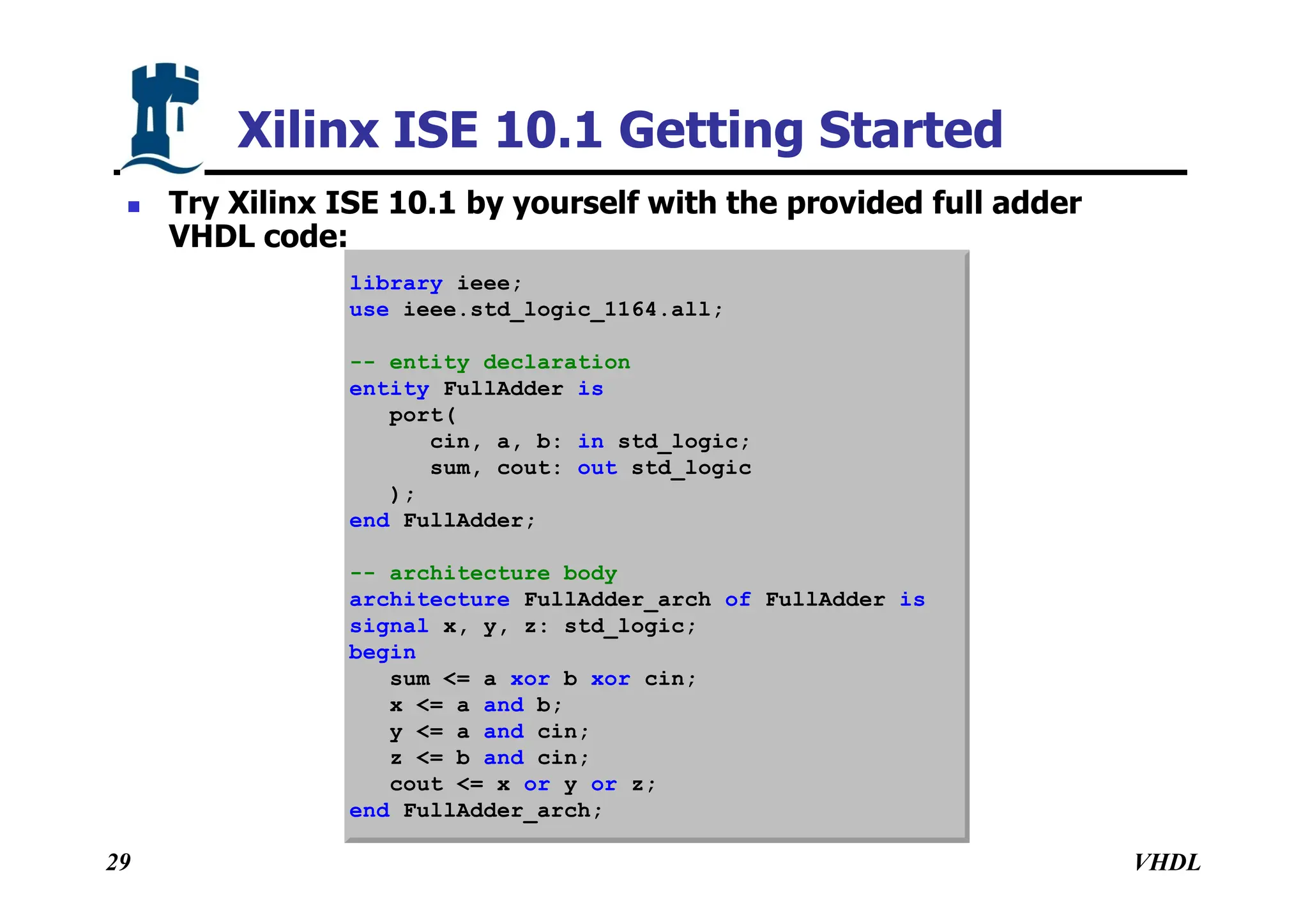 VHDL
29
Xilinx ISE 10.1 Getting Started
 Try Xilinx ISE 10.1 by yourself with the provided full adder
VHDL code:
library ieee;
use ieee.std_logic_1164.all;
-- entity declaration
entity FullAdder is
port(
cin, a, b: in std_logic;
sum, cout: out std_logic
);
end FullAdder;
-- architecture body
architecture FullAdder_arch of FullAdder is
signal x, y, z: std_logic;
begin
sum <= a xor b xor cin;
x <= a and b;
y <= a and cin;
z <= b and cin;
cout <= x or y or z;
end FullAdder_arch;
 
