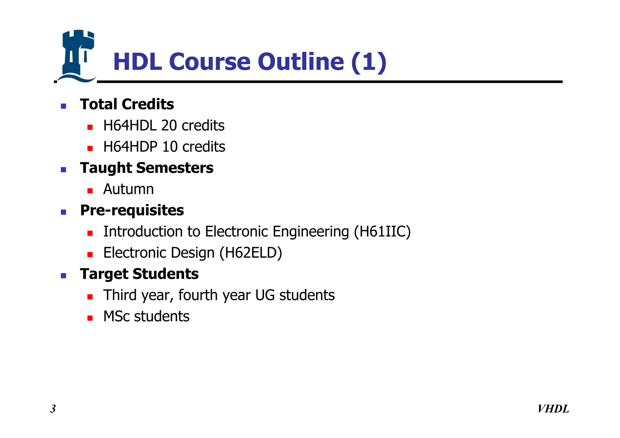 VHDL
3
HDL Course Outline (1)
 Total Credits
 H64HDL 20 credits
 H64HDP 10 credits
 Taught Semesters
 Autumn
 Pre-requisites
 Introduction to Electronic Engineering (H61IIC)
 Electronic Design (H62ELD)
 Target Students
 Third year, fourth year UG students
 MSc students
 